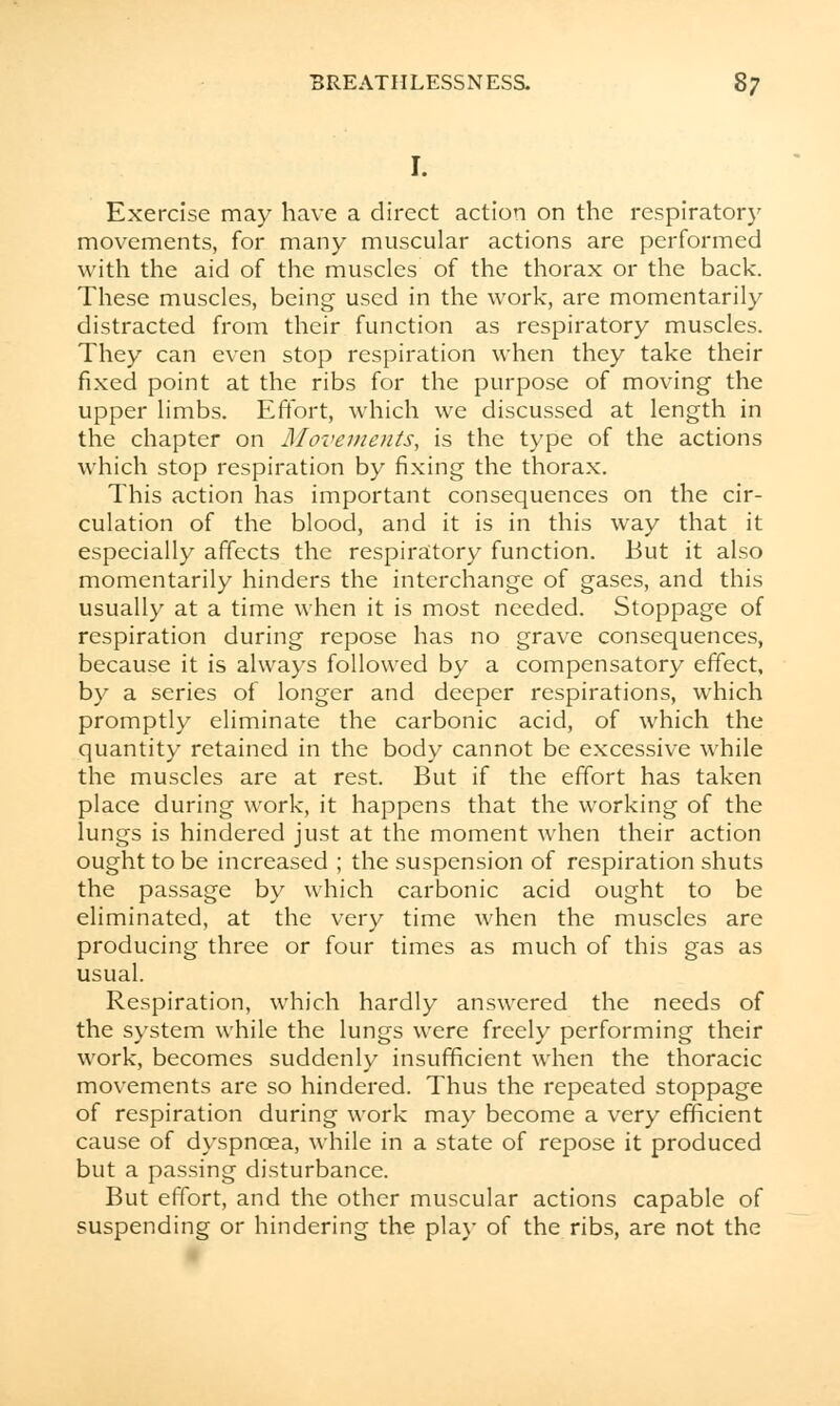 r. Exercise may have a direct action on the respiratory movements, for many muscular actions are performed with the aid of the muscles of the thorax or the back. These muscles, being used in the work, are momentarily distracted from their function as respiratory muscles. They can even stop respiration when they take their fixed point at the ribs for the purpose of moving the upper limbs. Effort, which we discussed at length in the chapter on Movements, is the type of the actions which stop respiration by fixing the thorax. This action has important consequences on the cir- culation of the blood, and it is in this way that it especially affects the respiratory function. But it also momentarily hinders the interchange of gases, and this usually at a time when it is most needed. Stoppage of respiration during repose has no grave consequences, because it is always followed by a compensatory effect, by a series of longer and deeper respirations, which promptly eliminate the carbonic acid, of which the quantity retained in the body cannot be excessive while the muscles are at rest. But if the effort has taken place during work, it happens that the working of the lungs is hindered just at the moment when their action ought to be increased ; the suspension of respiration shuts the passage by which carbonic acid ought to be eliminated, at the very time when the muscles are producing three or four times as much of this gas as usual. Respiration, which hardly answered the needs of the system while the lungs were freely performing their work, becomes suddenly insufficient when the thoracic movements are so hindered. Thus the repeated stoppage of respiration during work may become a very efficient cause of dyspncea, while in a state of repose it produced but a passing disturbance. But effort, and the other muscular actions capable of suspending or hindering the play of the ribs, are not the