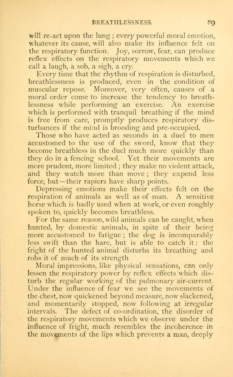 will re-act upon the lung ; every powerful moral emotion, whatever its cause, will also make its influence felt on the respiratory function. Joy, sorrow, fear, can produce reflex effects on the respiratory movements which we call a laugh, a sob, a sigh, a cry. Every time that the rhythm of respiration is disturbed, breathlessness is produced, even in the condition of muscular repose. Moreover, very often, causes of a moral order come to increase the tendency to breath- lessness while performing an exercise. An exercise which is performed with tranquil breathing if the mind is free from care, promptly produces respiratory dis- turbances if the mind is brooding and pre-occupied. Those who have acted as seconds in a duel to men accustomed to the use of the sword, know that they become breathless in the duel much more quickly than they do in a fencing school. Yet their movements are more prudent, more limited ; they make no violent attack, and they watch more than move; they expend less force, but—their rapiers have sharp points. Depressing emotions make their effects felt on the respiration of animals as well as of man. A sensitive horse which is badly used when at work, or even roughly spoken to, quickly becomes breathless. For the same reason, wild animals can be caught, when hunted, by domestic animals, in spite of their being more accustomed to fatigue ; the dog is incomparably less swift than the hare, but is able to catch it: the fright of the hunted animal disturbs its breathing and robs it of much of its strength Moral impressions, like physical sensations, can only lessen the respiratory power by reflex effects which dis- turb the regular working of the pulmonary air-current. Under the influence of fear we see the movements of the chest, now quickened beyond measure, now slackened, and momentarily stopped, now following at irregular intervals. The defect of co-ordination, the disorder of the respiratory movements which we observe under the influence of fright, much resembles the incoherence in the movements of the lips which prevents a man, deeply