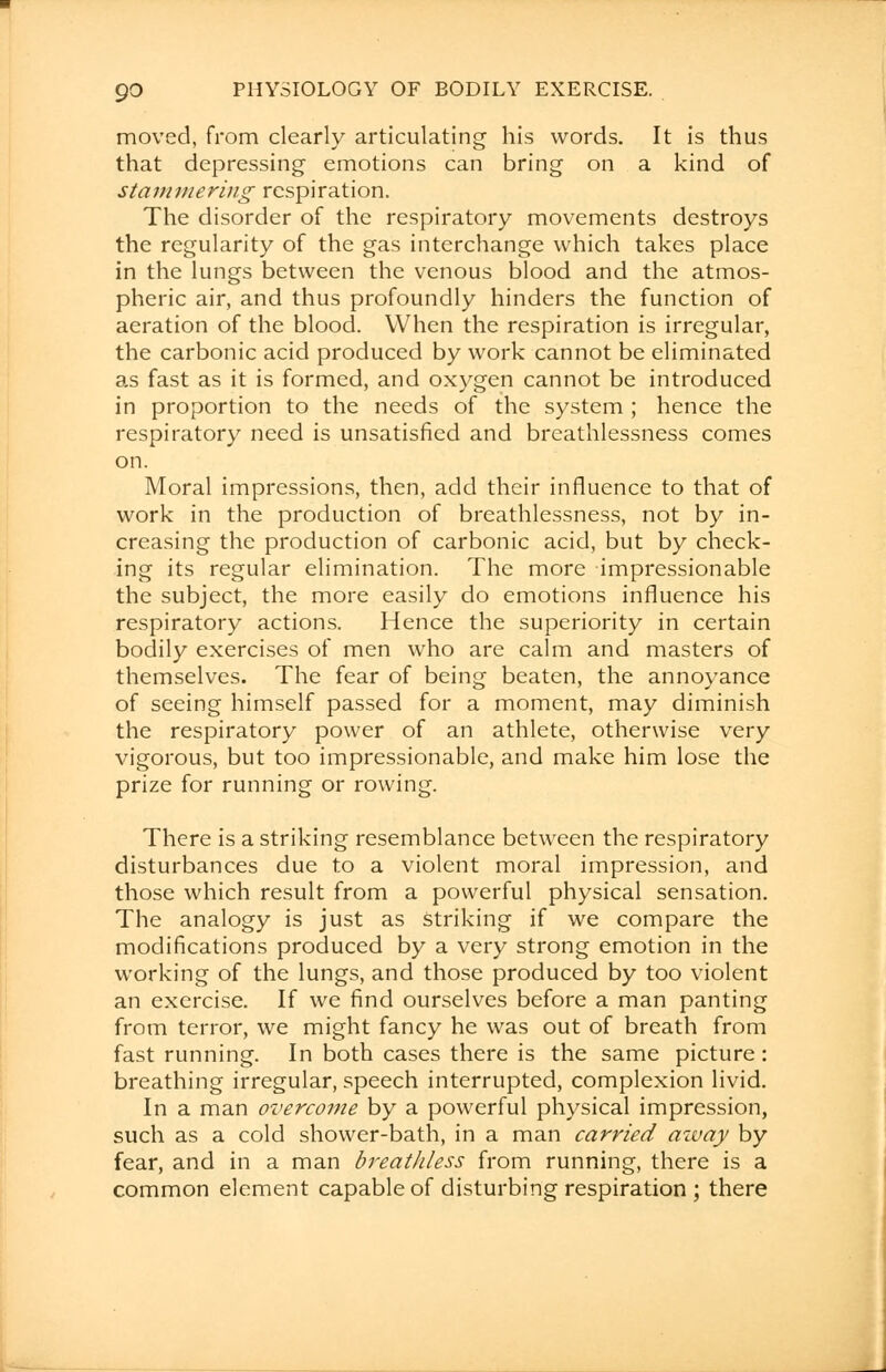 moved, from clearly articulating his words. It is thus that depressing emotions can bring on a kind of stammering respiration. The disorder of the respiratory movements destroys the regularity of the gas interchange which takes place in the lungs between the venous blood and the atmos- pheric air, and thus profoundly hinders the function of aeration of the blood. When the respiration is irregular, the carbonic acid produced by work cannot be eliminated as fast as it is formed, and oxygen cannot be introduced in proportion to the needs of the system ; hence the respiratory need is unsatisfied and breathlessness comes on. Moral impressions, then, add their influence to that of work in the production of breathlessness, not by in- creasing the production of carbonic acid, but by check- ing its regular elimination. The more impressionable the subject, the more easily do emotions influence his respiratory actions. Hence the superiority in certain bodily exercises of men who are calm and masters of themselves. The fear of being beaten, the annoyance of seeing himself passed for a moment, may diminish the respiratory power of an athlete, otherwise very vigorous, but too impressionable, and make him lose the prize for running or rowing. There is a striking resemblance between the respiratory disturbances due to a violent moral impression, and those which result from a powerful physical sensation. The analogy is just as striking if we compare the modifications produced by a very strong emotion in the working of the lungs, and those produced by too violent an exercise. If we find ourselves before a man panting from terror, we might fancy he was out of breath from fast running. In both cases there is the same picture: breathing irregular, speech interrupted, complexion livid. In a man overcome by a powerful physical impression, such as a cold shower-bath, in a man carried azvay by fear, and in a man breathless from running, there is a common element capable of disturbing respiration ; there