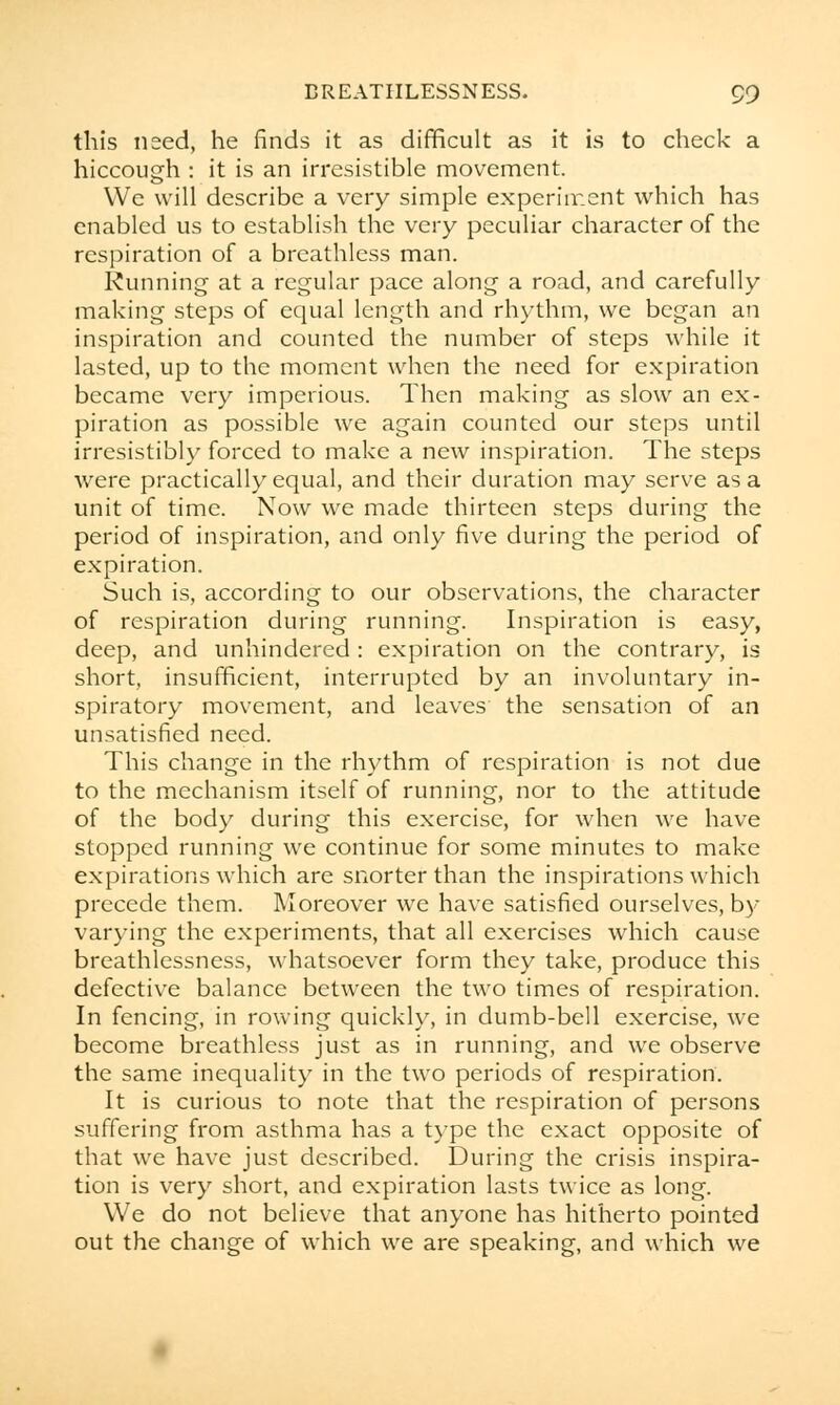 this used, he finds it as difficult as it is to check a hiccough : it is an irresistible movement. We will describe a very simple experiment which has enabled us to establish the very peculiar character of the respiration of a breathless man. Running at a regular pace along a road, and carefully making steps of equal length and rhythm, we began an inspiration and counted the number of steps while it lasted, up to the moment when the need for expiration became very imperious. Then making as slow an ex- piration as possible we again counted our steps until irresistibly forced to make a new inspiration. The steps were practically equal, and their duration may serve as a unit of time. Now we made thirteen steps during the period of inspiration, and only five during the period of expiration. Such is, according to our observations, the character of respiration during running. Inspiration is easy, deep, and unhindered : expiration on the contrary, is short, insufficient, interrupted by an involuntary in- spiratory movement, and leaves the sensation of an unsatisfied need. This change in the rhythm of respiration is not due to the mechanism itself of running, nor to the attitude of the body during this exercise, for when we have stopped running we continue for some minutes to make expirations which are snorter than the inspirations which precede them. Moreover we have satisfied ourselves, by varying the experiments, that all exercises which cause breathlessness, whatsoever form they take, produce this defective balance between the two times of respiration. In fencing, in rowing quickly, in dumb-bell exercise, we become breathless just as in running, and we observe the same inequality in the two periods of respiration. It is curious to note that the respiration of persons suffering from asthma has a type the exact opposite of that we have just described. During the crisis inspira- tion is very short, and expiration lasts twice as long. We do not believe that anyone has hitherto pointed out the change of which we are speaking, and which we