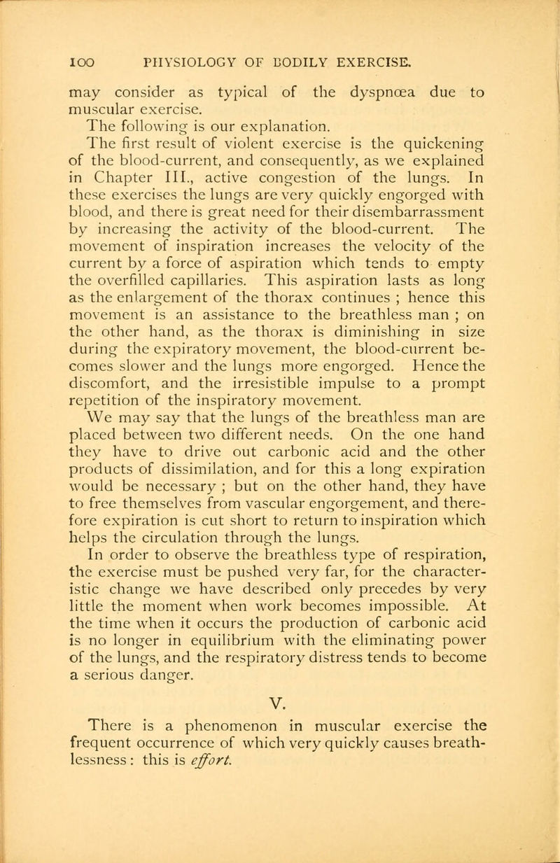 may consider as typical of the dyspnoea due to muscular exercise. The following is our explanation. The first result of violent exercise is the quickening of the blood-current, and consequently, as we explained in Chapter III., active congestion of the lungs. In these exercises the lungs are very quickly engorged with blood, and there is great need for their disembarrassment by increasing the activity of the blood-current. The movement of inspiration increases the velocity of the current by a force of aspiration which tends to empty the overfilled capillaries. This aspiration lasts as long as the enlargement of the thorax continues ; hence this movement is an assistance to the breathless man ; on the other hand, as the thorax is diminishing in size during the expiratory movement, the blood-current be- comes slower and the lungs more engorged. Hence the discomfort, and the irresistible impulse to a prompt repetition of the inspiratory movement. We may say that the lungs of the breathless man are placed between two different needs. On the one hand they have to drive out carbonic acid and the other products of dissimilation, and for this a long expiration would be necessary ; but on the other hand, they have to free themselves from vascular engorgement, and there- fore expiration is cut short to return to inspiration which helps the circulation through the lungs. In order to observe the breathless type of respiration, the exercise must be pushed very far, for the character- istic change we have described only precedes by very little the moment when work becomes impossible. At the time when it occurs the production of carbonic acid is no longer in equilibrium with the eliminating power of the lungs, and the respiratory distress tends to become a serious danger. V. There is a phenomenon in muscular exercise the frequent occurrence of which very quickly causes breath- lessness : this is effort.