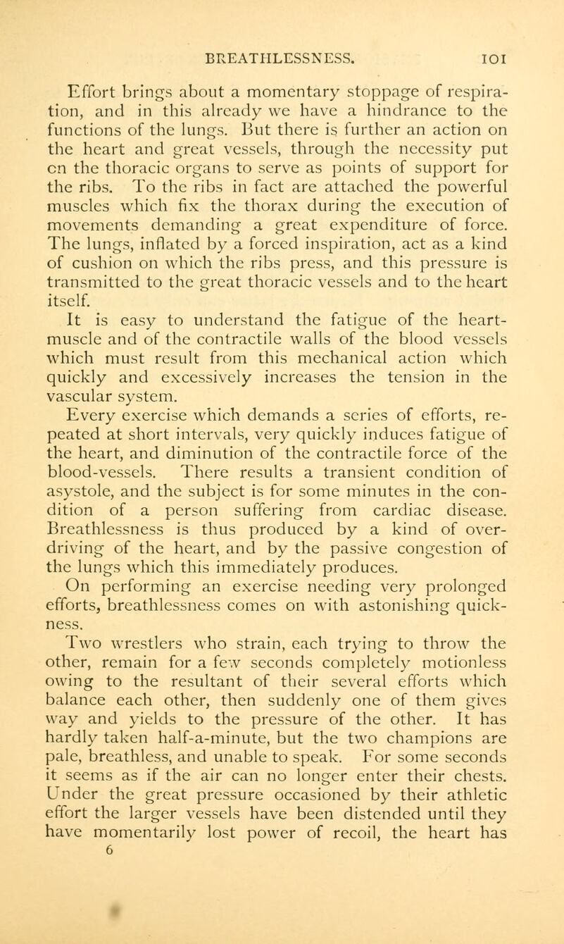 Effort brings about a momentary stoppage of respira- tion, and in this already we have a hindrance to the functions of the lungs. But there is further an action on the heart and great vessels, through the necessity put en the thoracic organs to serve as points of support for the ribs. To the ribs in fact are attached the powerful muscles which fix the thorax during the execution of movements demanding a great expenditure of force. The lungs, inflated by a forced inspiration, act as a kind of cushion on which the ribs press, and this pressure is transmitted to the great thoracic vessels and to the heart itself. It is easy to understand the fatigue of the heart- muscle and of the contractile walls of the blood vessels which must result from this mechanical action which quickly and excessively increases the tension in the vascular system. Every exercise which demands a scries of efforts, re- peated at short intervals, very quickly induces fatigue of the heart, and diminution of the contractile force of the blood-vessels. There results a transient condition of asystole, and the subject is for some minutes in the con- dition of a person suffering from cardiac disease. Breathlessness is thus produced by a kind of over- driving of the heart, and by the passive congestion of the lungs which this immediately produces. On performing an exercise needing very prolonged efforts, breathlessness comes on with astonishing quick- ness. Two wrestlers who strain, each trying to throw the other, remain for a few seconds completely motionless owing to the resultant of their several efforts which balance each other, then suddenly one of them gives way and yields to the pressure of the other. It has hardly taken half-a-minute, but the two champions are pale, breathless, and unable to speak. For some seconds it seems as if the air can no longer enter their chests. Under the great pressure occasioned by their athletic effort the larger vessels have been distended until they have momentarily lost power of recoil, the heart has 6