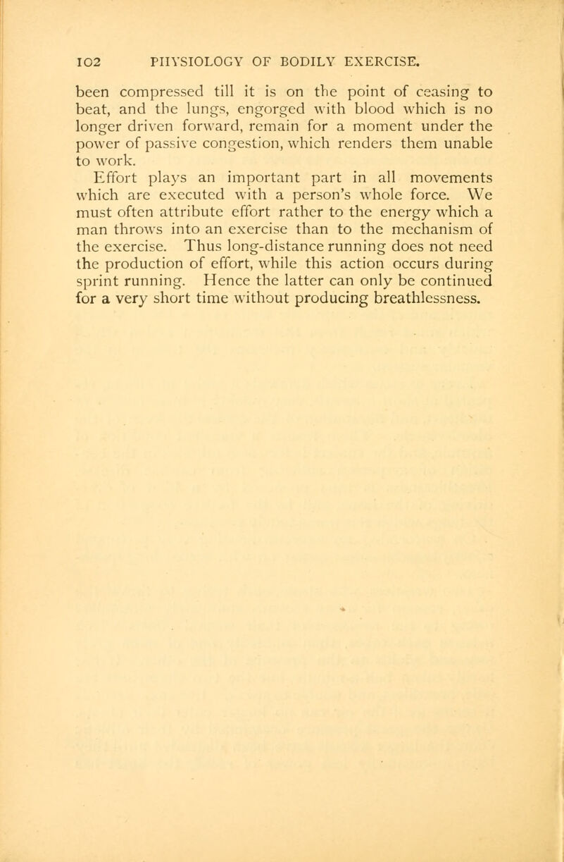 been compressed till it is on the point of ceasing to beat, and the lungs, engorged with blood which is no longer driven forward, remain for a moment under the power of passive congestion, which renders them unable to work. Effort plays an important part in all movements which are executed with a person's whole force. We must often attribute effort rather to the energy which a man throws into an exercise than to the mechanism of the exercise. Thus long-distance running does not need the production of effort, while this action occurs during sprint running. Hence the latter can only be continued for a very short time without producing breathlessness.