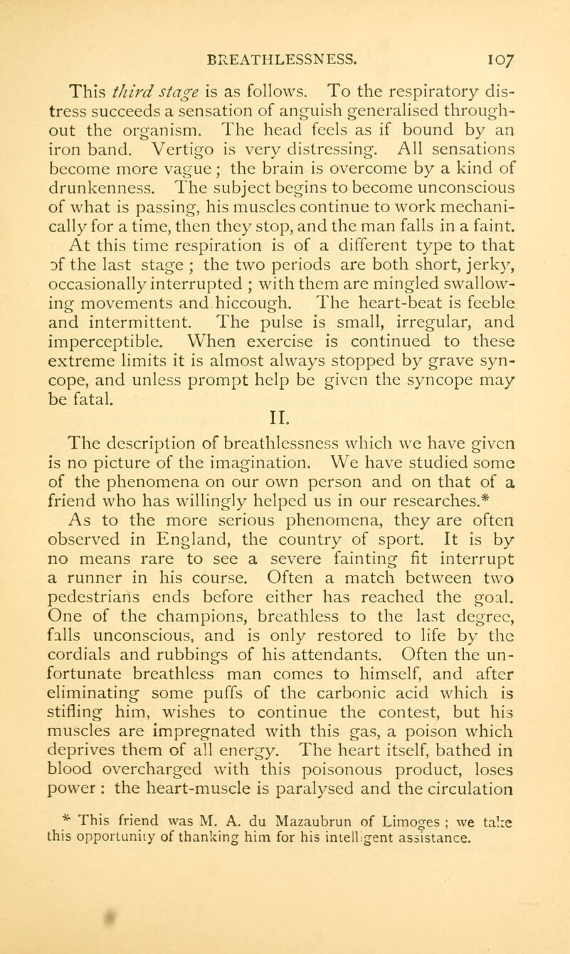 This third stage is as follows. To the respiratory dis- tress succeeds a sensation of anguish generalised through- out the organism. The head feels as if bound by an iron band. Vertigo is very distressing. All sensations become more vague; the brain is overcome by a kind of drunkenness. The subject begins to become unconscious of what is passing, his muscles continue to work mechani- cally for a time, then they stop, and the man falls in a faint. At this time respiration is of a different type to that of the last stage ; the two periods are both short, jerky, occasionally interrupted ; with them are mingled swallow- ing movements and hiccough. The heart-beat is feeble and intermittent. The pulse is small, irregular, and imperceptible. When exercise is continued to these extreme limits it is almost always stopped by grave syn- cope, and unless prompt help be given the syncope may be fatal. II. The description of breathlessness which we have given is no picture of the imagination. We have studied some of the phenomena on our own person and on that of a friend who has willingly helped us in our researches.* As to the more serious phenomena, they are often observed in England, the country of sport. It is by no means rare to see a severe fainting fit interrupt a runner in his course. Often a match between two pedestrians ends before either has reached the goal. One of the champions, breathless to the last degree, falls unconscious, and is only restored to life by the cordials and rubbings of his attendants. Often the un- fortunate breathless man comes to himself, and after eliminating some puffs of the carbonic acid which is stifling him, wishes to continue the contest, but his muscles are impregnated with this gas, a poison which deprives them of all energy. The heart itself, bathed in blood overcharged with this poisonous product, loses power : the heart-muscle is paralysed and the circulation * This friend was M. A. du Mazaubrun of Limoges ; we take this opportunity of thanking him for his intelligent assistance.