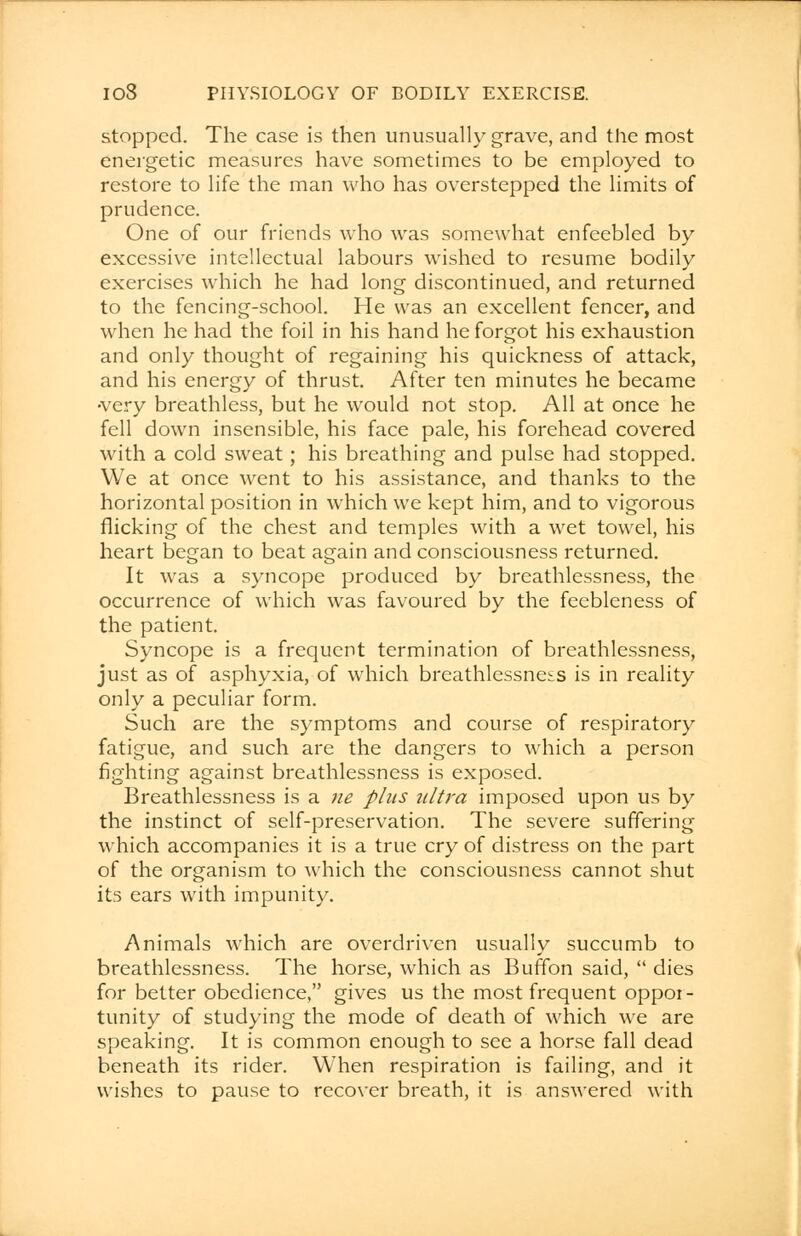 stopped. The case is then unusually grave, and the most energetic measures have sometimes to be employed to restore to life the man who has overstepped the limits of prudence. One of our friends who was somewhat enfeebled by excessive intellectual labours wished to resume bodily exercises which he had long discontinued, and returned to the fencing-school. He was an excellent fencer, and when he had the foil in his hand he forgot his exhaustion and only thought of regaining his quickness of attack, and his energy of thrust. After ten minutes he became •very breathless, but he would not stop. All at once he fell down insensible, his face pale, his forehead covered with a cold sweat; his breathing and pulse had stopped. We at once went to his assistance, and thanks to the horizontal position in which we kept him, and to vigorous flicking of the chest and temples with a wet towel, his heart began to beat again and consciousness returned. It was a syncope produced by breathlessness, the occurrence of which was favoured by the feebleness of the patient. Syncope is a frequent termination of breathlessness, just as of asphyxia, of which breathlessneis is in reality only a peculiar form. Such are the symptoms and course of respiratory fatigue, and such are the dangers to which a person fighting against breathlessness is exposed. Breathlessness is a ne plus ultra imposed upon us by the instinct of self-preservation. The severe suffering which accompanies it is a true cry of distress on the part of the organism to which the consciousness cannot shut its ears with impunity. Animals which are overdriven usually succumb to breathlessness. The horse, which as Buffon said,  dies for better obedience, gives us the most frequent oppor- tunity of studying the mode of death of which we are speaking. It is common enough to see a horse fall dead beneath its rider. When respiration is failing, and it wishes to pause to recover breath, it is answered with