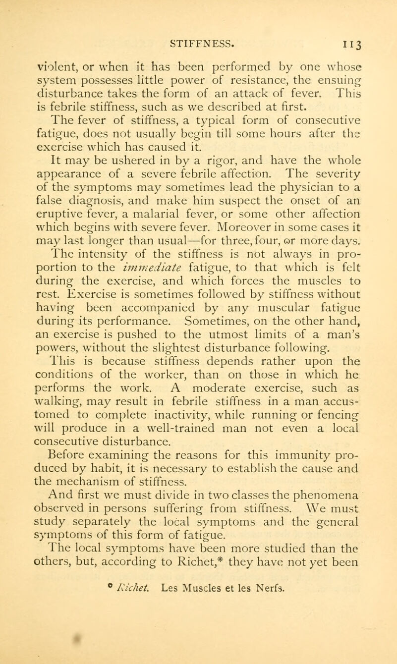 violent, or when it has been performed by one whose system possesses little power of resistance, the ensuing disturbance takes the form of an attack of fever. This is febrile stiffness, such as we described at first. The fever of stiffness, a typical form of consecutive fatigue, does not usually begin till some hours after the exercise which has caused it. It may be ushered in by a rigor, and have the whole appearance of a severe febrile affection. The severity of the symptoms may sometimes lead the physician to a false diagnosis, and make him suspect the onset of an eruptive fever, a malarial fever, or some other affection which begins with severe fever. Moreover in some cases it may last longer than usual—for three, four, ©r more days. The intensity of the stiffness is not always in pro- portion to the immediate fatigue, to that which is felt during the exercise, and which forces the muscles to rest. Exercise is sometimes followed by stiffness without having been accompanied by any muscular fatigue during its performance. Sometimes, on the other hand, an exercise is pushed to the utmost limits of a man's powers, without the slightest disturbance following. This is because stiffness depends rather upon the conditions of the worker, than on those in which he performs the work. A moderate exercise, such as walking, may result in febrile stiffness in a man accus- tomed to complete inactivity, while running or fencing will produce in a well-trained man not even a local consecutive disturbance. Before examining the reasons for this immunity pro- duced by habit, it is necessary to establish the cause and the mechanism of stiffness. And first we must divide in two classes the phenomena observed in persons suffering from stiffness. We must study separately the local symptoms and the general symptoms of this form of fatigue. The local symptoms have been more studied than the others, but, according to Richet,* they have not yet been 0 Richet. Les Muscles et les Nerfs.