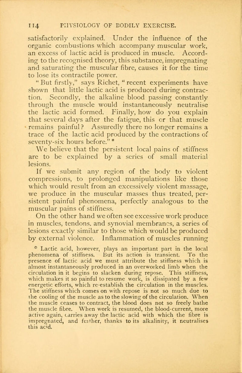 satisfactorily explained. Under the influence of the organic combustions which accompany muscular work, an excess of lactic acid is produced in muscle. Accord- ing to the recognised theory, this substance, impregnating and saturating the muscular fibre, causes it for the time to lose its contractile power. But firstly, says Richet,  recent experiments have shown that little lactic acid is produced during contrac- tion. Secondly, the alkaline blood passing constantly through the muscle would instantaneously neutralise the lactic acid formed. Finally, how do you explain that several days after the fatigue, this or that muscle remains painful ? Assuredly there no longer remains a trace of the lactic acid produced by the contractions of seventy-six hours before. * We believe that the persistent local pains of stiffness are to be explained by a series of small material lesions. If we submit any region of the body to violent compressions, to prolonged manipulations like those which would result from an excessively violent massage, we produce in the muscular masses thus treated, per- sistent painful phenomena, perfectly analogous to the muscular pains of stiffness. On the other hand we often see excessive work produce in muscles, tendons, and synovial membranes, a series of lesions exactly similar to those which would be produced by external violence. Inflammation of muscles running ~ Lactic acid, however, plays an important part in the local phenomena of stiffness. But its action is transient. To the presence of lactic acid we must attribute the stiffness which is almost instantaneously produced in an overworked limb when the circulation in it begins to slacken during repose. This stiffness, which makes it so painful to resume work, is dissipated by a few energetic efforts, which re-establish the circulation in the muscles. The stiffness which comes on with repose is not so much due to the cooling of the muscle as to the slowing of the circulation. When the muscle ceases to contract, the blood does not so freely bathe the muscle fibre. When work is resumed, the blood-current, more active again, carries away the lactic acid with which the fibre is impregnated, and fuither, thanks to its alkalinity, it neutralises this add.