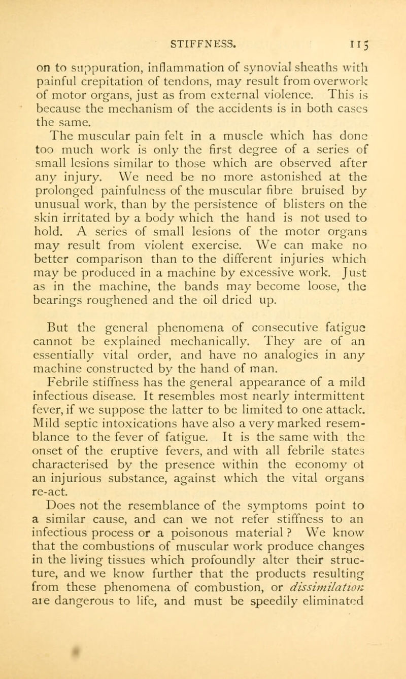 on to suppuration, inflammation of synovial sheaths with painful crepitation of tendons, may result from overwork of motor organs, just as from external violence. This is because the mechanism of the accidents is in both cases the same. The muscular pain felt in a muscle which has done too much work is only the first degree of a series of small lesions similar to those which are observed after any injury. We need be no more astonished at the prolonged painfulness of the muscular fibre bruised by unusual work, than by the persistence of blisters on the skin irritated by a body which the hand is not used to hold. A series of small lesions of the motor organs may result from violent exercise. We can make no better comparison than to the different injuries which may be produced in a machine by excessive work. Just as in the machine, the bands may become loose, the bearings roughened and the oil dried up. But the general phenomena of consecutive fatigue cannot be explained mechanically. They are of an essentially vital order, and have no analogies in any machine constructed by the hand of man. Febrile stiffness has the general appearance of a mild infectious disease. It resembles most nearly intermittent fever, if we suppose the latter to be limited to one attack. Mild septic intoxications have also a very marked resem- blance to the fever of fatigue. It is the same with the onset of the eruptive fevers, and with all febrile states characterised by the presence within the economy ot an injurious substance, against which the vital organs re-act. Does not the resemblance of the symptoms point to a similar cause, and can we not refer stiffness to an infectious process or a poisonous material ? Wre know that the combustions of muscular work produce changes in the living tissues which profoundly alter their struc- ture, and we know further that the products resulting from these phenomena of combustion, or dissimilation aie dangerous to life, and must be speedily eliminated