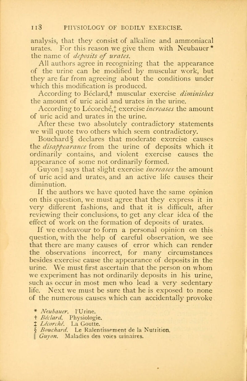 analysis, that they consist of alkaline and ammoniacal urates. For this reason we give them with Neubauer * the name of deposits of urates. All authors agree in recognizing that the appearance of the urine can be modified by muscular work, but they are far from agreeing about the conditions under which this modification is produced. According to Beclard,t muscular exercise diminishes the amount of uric acid and urates in the urine. According to Lecorche\\ exercise increases the amount of uric acid and urates in the urine. After these two absolutely contradictory statements we will quote two others which seem contradictory. Bouchard § declares that moderate exercise causes the disappearance from the urine of deposits which it ordinarily contains, and violent exercise causes the appearance of some not ordinarily formed. Guyon || says that slight exercise increases the amount of uric acid and urates, and an active life causes their diminution. If the authors we have quoted have the same opinion on this question, we must agree that they express it in very different fashions, and that it is difficult, after reviewing their conclusions, to get any clear idea of the effect of work on the formation of deposits of urates. If we endeavour to form a personal opinion on this question, with the help of careful observation, we see that there are many causes of error which can render the observations incorrect, for many circumstances besides exercise cause the appearance of deposits in the urine. We must first ascertain that the person on whom we experiment has not ordinarily deposits in his urine, such as occur in most men who lead a very sedentary life. Next we must be sure that he is exposed to none of the numerous causes which can accidentally provoke * Neubauer. 1 Urine. t Be'clard. Physiologic X Ldcorche. La Goutte. § Bouchard. Le Ralentissement de la Nutiition. || Guyon. Maladies des voics urinaires.