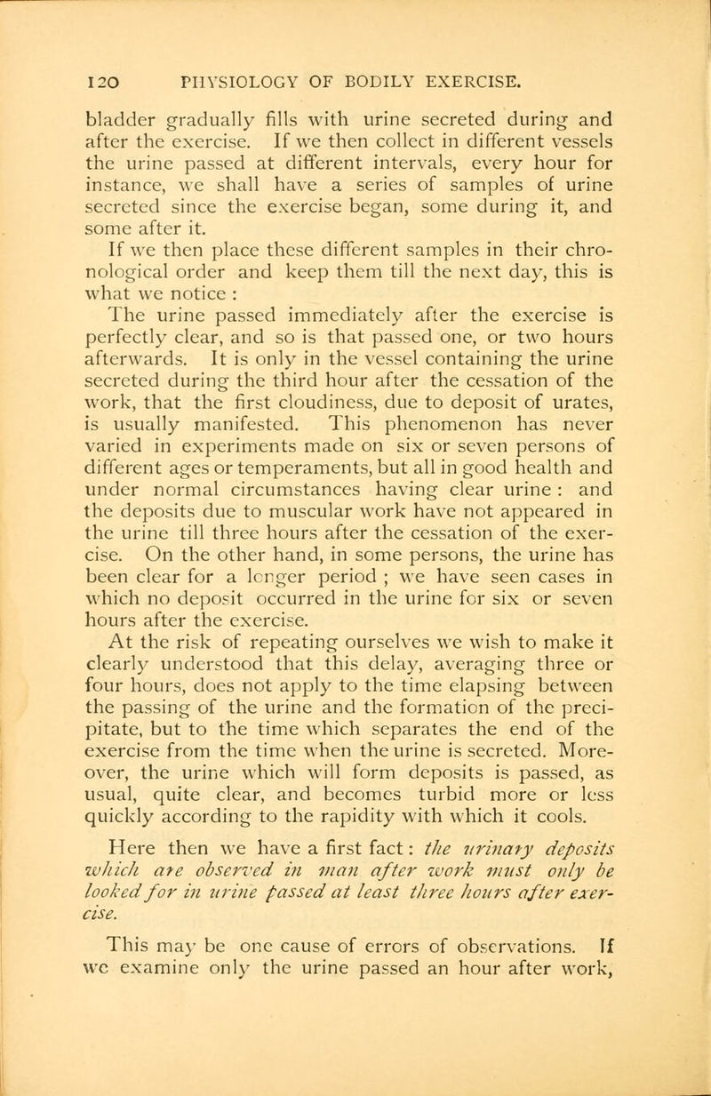 bladder gradually fills with urine secreted during and after the exercise. If we then collect in different vessels the urine passed at different intervals, every hour for instance, we shall have a series of samples of urine secreted since the exercise began, some during it, and some after it. If we then place these different samples in their chro- nological order and keep them till the next day, this is what we notice : The urine passed immediately after the exercise is perfectly clear, and so is that passed one, or two hours afterwards. It is only in the vessel containing the urine secreted during the third hour after the cessation of the work, that the first cloudiness, due to deposit of urates, is usually manifested. This phenomenon has never varied in experiments made on six or seven persons of different ages or temperaments, but all in good health and under normal circumstances having clear urine : and the deposits due to muscular work have not appeared in the urine till three hours after the cessation of the exer- cise. On the other hand, in some persons, the urine has been clear for a longer period ; we have seen cases in which no deposit occurred in the urine for six or seven hours after the exercise. At the risk of repeating ourselves we wish to make it clearly understood that this delay, averaging three or four hours, does not apply to the time elapsing between the passing of the urine and the formation of the preci- pitate, but to the time which separates the end of the exercise from the time when the urine is secreted. More- over, the urine which will form deposits is passed, as usual, quite clear, and becomes turbid more or less quickly according to the rapidity with which it cools. Here then we have a first fact: the urinaty deposits wJiicJi ate observed in man after work must only be looked for in urine passed at least three hours after exer- cise. This may be one cause of errors of observations. If we examine only the urine passed an hour after work,