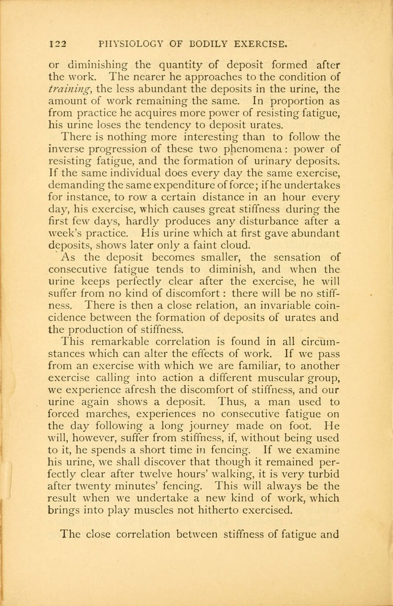 or diminishing the quantity of deposit formed after the work. The nearer he approaches to the condition of training, the less abundant the deposits in the urine, the amount of work remaining the same. In proportion as from practice he acquires more power of resisting fatigue, his urine loses the tendency to deposit urates. There is nothing more interesting than to follow the inverse progression of these two phenomena: power of resisting fatigue, and the formation of urinary deposits. If the same individual does every day the same exercise, demanding the same expenditure of force; if he undertakes for instance, to row a certain distance in an hour every day, his exercise, which causes great stiffness during the first few days, hardly produces any disturbance after a week's practice. His urine which at first gave abundant deposits, shows later only a faint cloud. As the deposit becomes smaller, the sensation of consecutive fatigue tends to diminish, and when the urine keeps perfectly clear after the exercise, he will suffer from no kind of discomfort: there will be no stiff- ness. There is then a close relation, an invariable coin- cidence between the formation of deposits of urates and the production of stiffness. This remarkable correlation is found in all circum- stances which can alter the effects of work. If we pass from an exercise with which we are familiar, to another exercise calling into action a different muscular group, we experience afresh the discomfort of stiffness, and our urine again shows a deposit. Thus, a man used to forced marches, experiences no consecutive fatigue on the day following a long journey made on foot. He will, however, suffer from stiffness, if, without being used to it, he spends a short time in fencing. If we examine his urine, we shall discover that though it remained per- fectly clear after twelve hours' walking, it is very turbid after twenty minutes' fencing. This will always be the result when we undertake a new kind of work, which brings into play muscles not hitherto exercised. The close correlation between stiffness of fatigue and