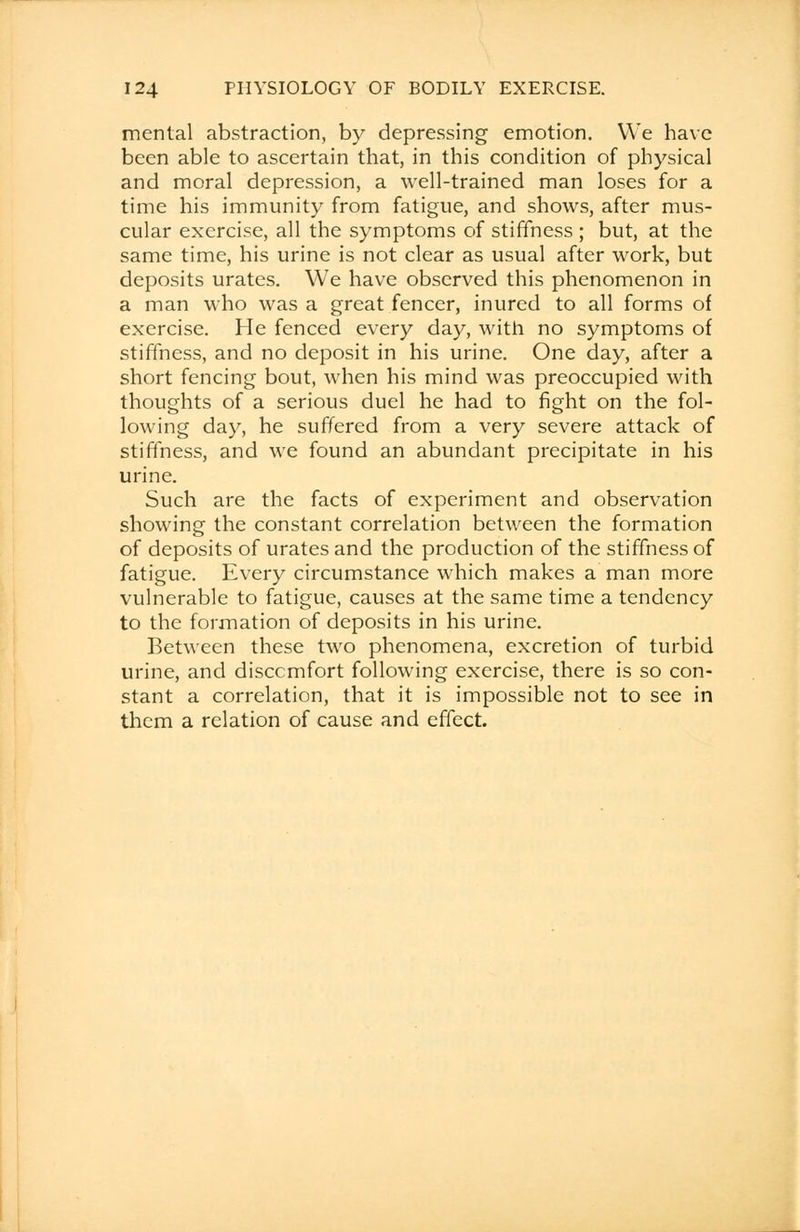 mental abstraction, by depressing emotion. We have been able to ascertain that, in this condition of physical and moral depression, a well-trained man loses for a time his immunity from fatigue, and shows, after mus- cular exercise, all the symptoms of stiffness ; but, at the same time, his urine is not clear as usual after work, but deposits urates. We have observed this phenomenon in a man who was a great fencer, inured to all forms of exercise. He fenced every day, with no symptoms of stiffness, and no deposit in his urine. One day, after a short fencing bout, when his mind was preoccupied with thoughts of a serious duel he had to fight on the fol- lowing day, he suffered from a very severe attack of stiffness, and we found an abundant precipitate in his urine. Such are the facts of experiment and observation showing the constant correlation between the formation of deposits of urates and the production of the stiffness of fatigue. Every circumstance which makes a man more vulnerable to fatigue, causes at the same time a tendency to the formation of deposits in his urine. Between these two phenomena, excretion of turbid urine, and discomfort following exercise, there is so con- stant a correlation, that it is impossible not to see in them a relation of cause and effect.