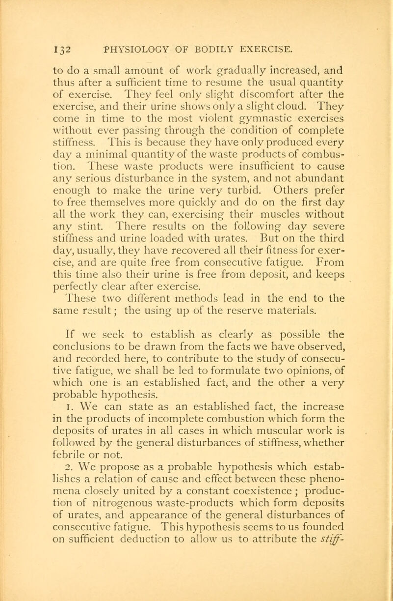 to do a small amount of work gradually increased, and thus after a sufficient time to resume the usual quantity of exercise. They feel only slight discomfort after the exercise, and their urine shows only a slight cloud. They come in time to the most violent gymnastic exercises without ever passing through the condition of complete stiffness. This is because they have only produced every day a minimal quantity of the waste products of combus- tion. These waste products were insufficient to cause any serious disturbance in the system, and not abundant enough to make the urine very turbid. Others prefer to free themselves more quickly and do on the first day all the work they can, exercising their muscles without any stint. There results on the following day severe stiffness and urine loaded with urates. But on the third day, usually, they have recovered all their fitness for exer- cise, and are quite free from consecutive fatigue. From this time also their urine is free from deposit, and keeps perfectly clear after exercise. These two different methods lead in the end to the same result; the using up of the reserve materials. If we seek to establish as clearly as possible the conclusions to be drawn from the facts we have observed, and recorded here, to contribute to the study of consecu- tive fatigue, we shall be led to formulate two opinions, of which one is an established fact, and the other a very probable hypothesis. i. We can state as an established fact, the increase in the products of incomplete combustion which form the deposits of urates in all cases in which muscular work is followed by the general disturbances of stiffness, whether febrile or not. 2. We propose as a probable hypothesis which estab- lishes a relation of cause and effect between these pheno- mena closely united by a constant coexistence ; produc- tion of nitrogenous waste-products which form deposits of urates, and appearance of the general disturbances of consecutive fatigue. This hypothesis seems to us founded on sufficient deduction to allow us to attribute the stiff-