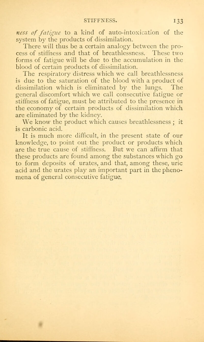 ness of fatigue to a kind of auto-intoxication of the system by the products of dissimilation. There will thus be a certain analogy between the pro- cess of stiffness and that of breathlessness. These two forms of fatigue will be due to the accumulation in the blood of certain products of dissimilation. The respiratory distress which we call breathlessness is due to the saturation of the blood with a product of dissimilation which is eliminated by the lungs. The general discomfort which we call consecutive fatigue or stiffness of fatigue, must be attributed to the presence in the economy of certain products of dissimilation which are eliminated by the kidney. We know the product which causes breathlessness ; it is carbonic acid. It is much more difficult, in the present state of our knowledge, to point out the product or products which are the true cause of stiffness. But we can affirm that these products are found among the substances which go to form deposits of urates, and that, among these, uric acid and the urates play an important part in the pheno- mena of general consecutive fatigue.