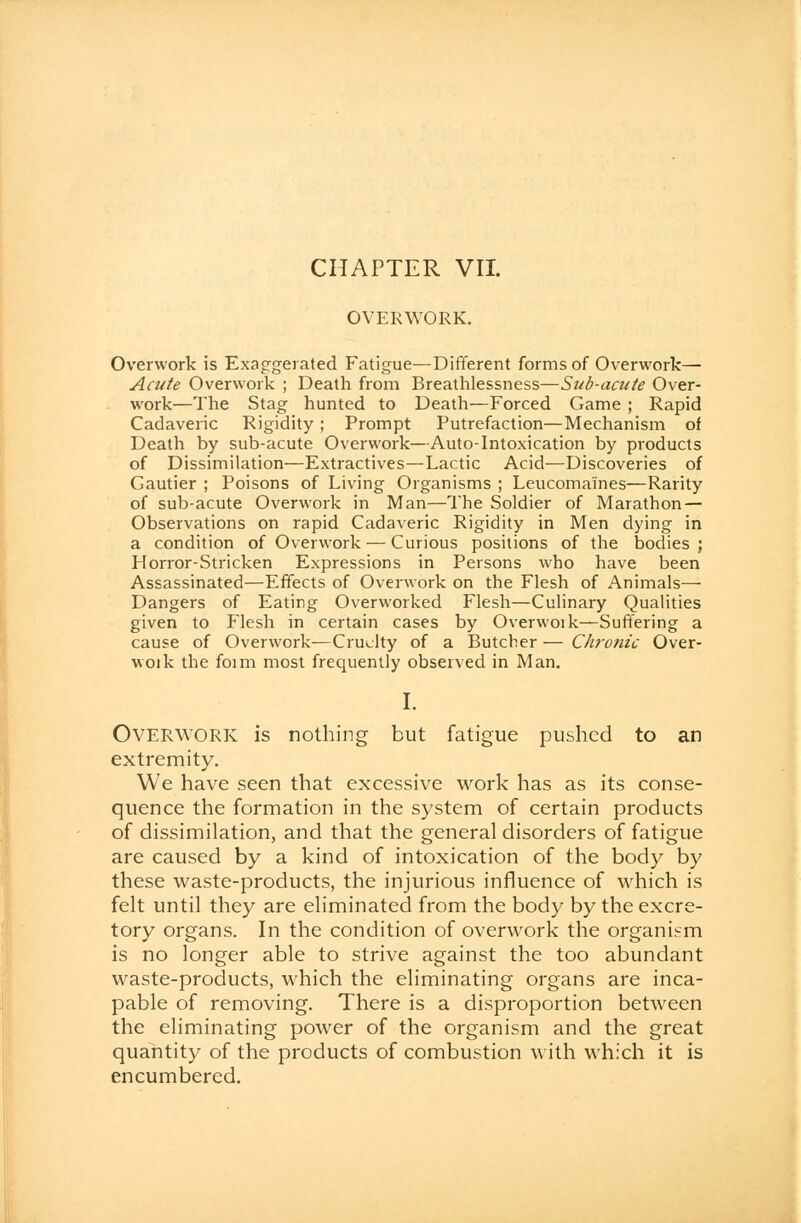 OVERWORK. Overwork is Exaggerated Fatigue—Different forms of Overwork— Acute Overwork ; Death from Breathlessness—Sub-acute Over- work—The Stag hunted to Death—Forced Game ; Rapid Cadaveric Rigidity ; Prompt Putrefaction—Mechanism of Death by sub-acute Overwork—Auto-Intoxication by products of Dissimilation—Extractives—Lactic Acid—Discoveries of Gautier ; Poisons of Living Organisms ; Leucomaines—Rarity of sub-acute Overwork in Man—The Soldier of Marathon — Observations on rapid Cadaveric Rigidity in Men dying in a condition of Overwork — Curious positions of the bodies ; Horror-Stricken Expressions in Persons who have been Assassinated—Effects of Overwork on the Flesh of Animals- Dangers of Eating Overworked Flesh—Culinary Qualities given to Flesh in certain cases by Overwoik—Suffering a cause of Overwork—Cruelty of a Butcher — Chronic Over- woik the foim most frequently observed in Man. I. Overwork is nothing but fatigue pushed to an extremity. We have seen that excessive work has as its conse- quence the formation in the system of certain products of dissimilation, and that the general disorders of fatigue are caused by a kind of intoxication of the body by these waste-products, the injurious influence of which is felt until they are eliminated from the body by the excre- tory organs. In the condition of overwork the organism is no longer able to strive against the too abundant waste-products, which the eliminating organs are inca- pable of removing. There is a disproportion between the eliminating power of the organism and the great quantity of the products of combustion with which it is encumbered.