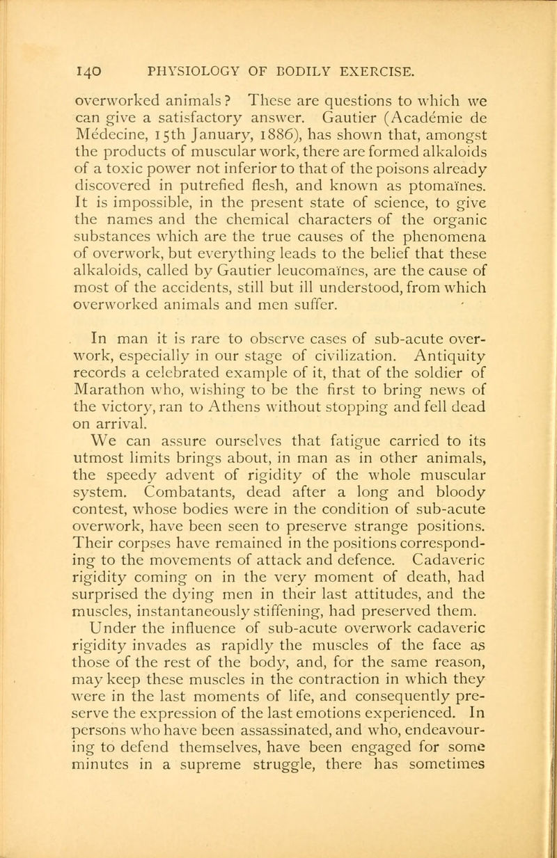 overworked animals ? These are questions to which we can give a satisfactory answer. Gautier (Academie de Medecine, 15th January, 1886), has shown that, amongst the products of muscular work, there are formed alkaloids of a toxic power not inferior to that of the poisons already discovered in putrefied flesh, and known as ptomaines. It is impossible, in the present state of science, to give the names and the chemical characters of the organic substances which are the true causes of the phenomena of overwork, but everything leads to the belief that these alkaloids, called by Gautier leucomai'nes, are the cause of most of the accidents, still but ill understood, from which overworked animals and men suffer. In man it is rare to observe cases of sub-acute over- work, especially in our stage of civilization. Antiquity records a celebrated example of it, that of the soldier of Marathon who, wishing to be the first to bring news of the victory, ran to Athens without stopping and fell dead on arrival. We can assure ourselves that fatigue carried to its utmost limits brings about, in man as in other animals, the speedy advent of rigidity of the whole muscular system. Combatants, dead after a long and bloody contest, whose bodies were in the condition of sub-acute overwork, have been seen to preserve strange positions. Their corpses have remained in the positions correspond- ing to the movements of attack and defence. Cadaveric rigidity coming on in the very moment of death, had surprised the dying men in their last attitudes, and the muscles, instantaneously stiffening, had preserved them. Under the influence of sub-acute overwork cadaveric rigidity invades as rapidly the muscles of the face as those of the rest of the body, and, for the same reason, may keep these muscles in the contraction in which they were in the last moments of life, and consequently pre- serve the expression of the last emotions experienced. In persons who have been assassinated, and who, endeavour- ing to defend themselves, have been engaged for some minutes in a supreme struggle, there has sometimes