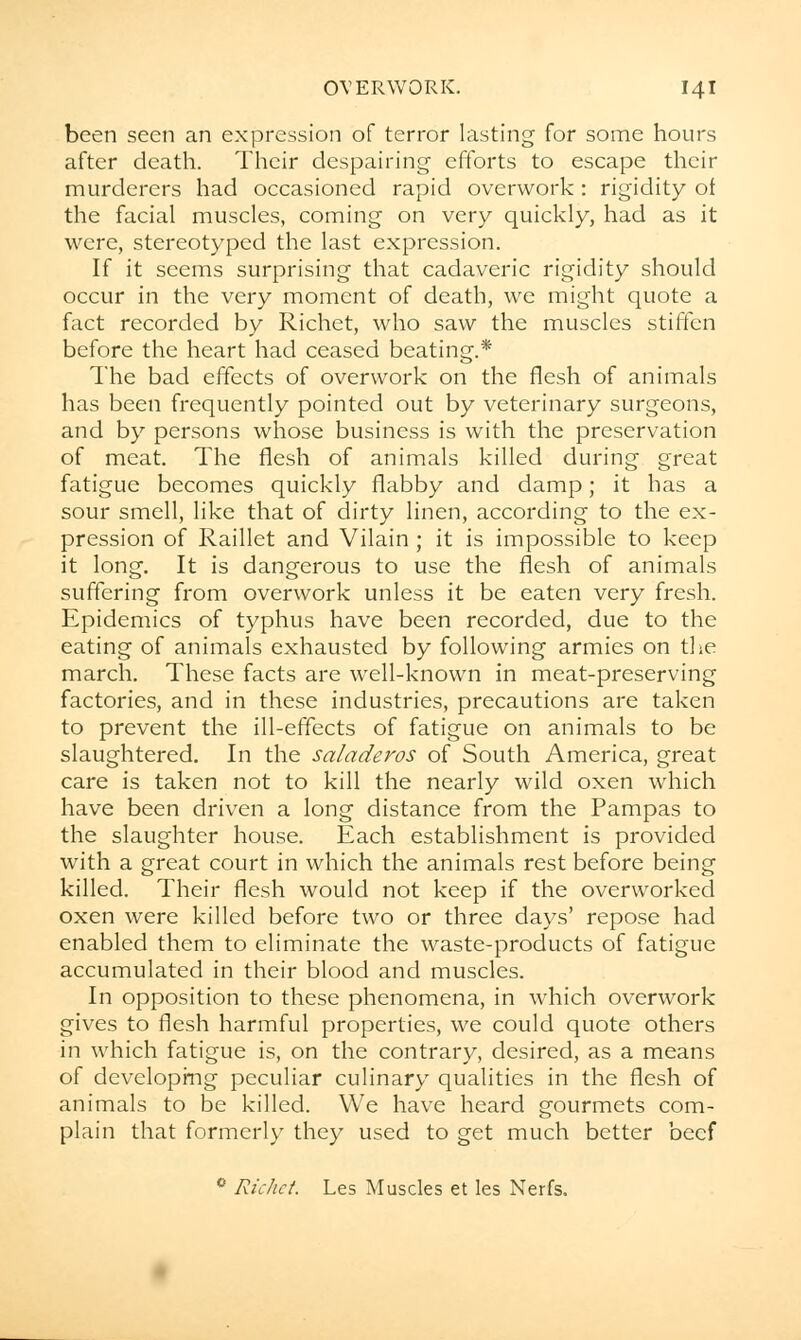 been seen an expression of terror lasting for some hours after death. Their despairing efforts to escape their murderers had occasioned rapid overwork: rigidity of the facial muscles, coming on very quickly, had as it were, stereotyped the last expression. If it seems surprising that cadaveric rigidity should occur in the very moment of death, we might quote a fact recorded by Richet, who saw the muscles stiffen before the heart had ceased beating.* The bad effects of overwork on the flesh of animals has been frequently pointed out by veterinary surgeons, and by persons whose business is with the preservation of meat. The flesh of animals killed during great fatigue becomes quickly flabby and damp; it has a sour smell, like that of dirty linen, according to the ex- pression of Raillet and Vilain ; it is impossible to keep it long. It is dangerous to use the flesh of animals suffering from overwork unless it be eaten very fresh. Epidemics of typhus have been recorded, due to the eating of animals exhausted by following armies on the march. These facts are well-known in meat-preserving factories, and in these industries, precautions are taken to prevent the ill-effects of fatigue on animals to be slaughtered. In the saladeros of South America, great care is taken not to kill the nearly wild oxen which have been driven a long distance from the Pampas to the slaughter house. Each establishment is provided with a great court in which the animals rest before being killed. Their flesh would not keep if the overworked oxen were killed before two or three days' repose had enabled them to eliminate the waste-products of fatigue accumulated in their blood and muscles. In opposition to these phenomena, in which overwork gives to flesh harmful properties, we could quote others in which fatigue is, on the contrary, desired, as a means of developing peculiar culinary qualities in the flesh of animals to be killed. We have heard gourmets com- plain that formerly they used to get much better beef • Richet. Les Muscles et les Nerfs,