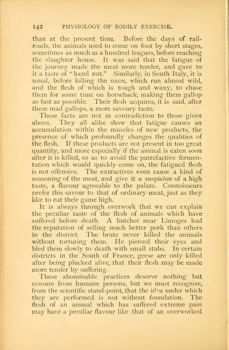 than at the present time. Before the days of rail- roads, the animals used to come on foot by short stages, sometimes as much as a hundred leagues, before reaching the slaughter house. It was said that the fatigue of the journey made the meat more tender, and gave to it a taste of hazel nut. Similarly, in South Italy, it is usual, before killing the oxen, which run almost wild, and the flesh of which is tough and waxy, to chase them for some time on horseback, making them gallop as fast as possible. Their flesh acquires, it is said, after these mad gallops, a more savoury taste. These facts are not in contradiction to those given above. They all alike show that fatigue causes an accumulation within the muscles of new products, the presence of which profoundly changes the qualities of the flesh. If these products are not present in too great quantity, and more especially if the animal is eaten soon after it is killed, so as to avoid the putrefactive fermen- tation which would quickly come on, the fatigued flesh is not offensive. The extractives even cause a kind of seasoning of the meat, and give it a suspicion of a high taste, a flavour agreeable to the palate. Connoisseurs prefer this savour to that of ordinary meat, just as they like to eat their game high. It is always through overwork that we can explain the peculiar taste of the flesh of animals which have suffered before death. A butcher near Limoges had the reputation of selling much better pork than others in the district. The brute never killed the animals without torturing them. He pierced their eyes and bled them slowly to death with small stabs. In certain districts in the South of France, geese are only killed after being plucked alive, that their flesh may be made more tender by suffering. These abominable practices deserve nothing but censure from humane persons, but we must recognize, from the scientific stand-point, that the idea under which they are performed is not without foundation. The flesh of an animal which has suffered extreme pain may have a peculiar flavour like that of an overworked