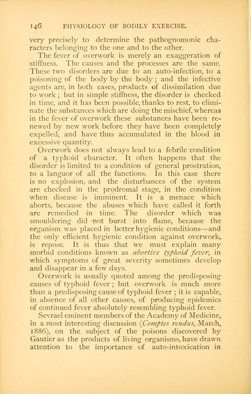 very precisely to determine the pathognomonic cha- racters belonging to the one and to the other. The fever of overwork is merely an exaggeration of stiffness. The causes and the processes are the same. These two disorders are due to an auto-infection, to a poisoning of the body by the body ; and the infective agents are, in both cases, products of dissimilation due to work ; but in simple stiffness, the disorder is checked in time, and it has been possible, thanks to rest, to elimi- nate the substances which are doing the mischief, whereas in the fever of overwork these substances have been re- newed by new work before they have been completely expelled, and have thus accumulated in the blood in excessive quantity. Overwork does not always lead to a febrile condition of a typhoid character. It often happens that the disorder is limited to a condition of general prostration, to a languor of all the functions. In this case there is no explosion, and the disturbances of the system are checked in the prodromal stage, in the condition when disease is imminent. It is a menace which aborts, because the abuses which have called it forth are remedied in time. The disorder which was smouldering did -not burst into flame, because the organism was placed in better hygienic conditions—and the only efficient hygienic condition against overwork, is repose. It is thus that we must explain many morbid conditions known as abortive typhoid fever, in which symptoms of great severity sometimes develop and disappear in a few days. Overwork is usually quoted among the predisposing causes of typhoid fever ; but overwork is much more than a predisposing cause of typhoid fever ; it is capable, in absence of all other causes, of producing epidemics of continued fever absolutely resembling typhoid fever. Sevrael eminent members of the Academy of Medicine, in a most interesting discussion {Comptes rendus, March, 1886), on the subject of the poisons discovered by Gautier as the products of living organisms, have drawn attention to the importance of auto-intoxication in