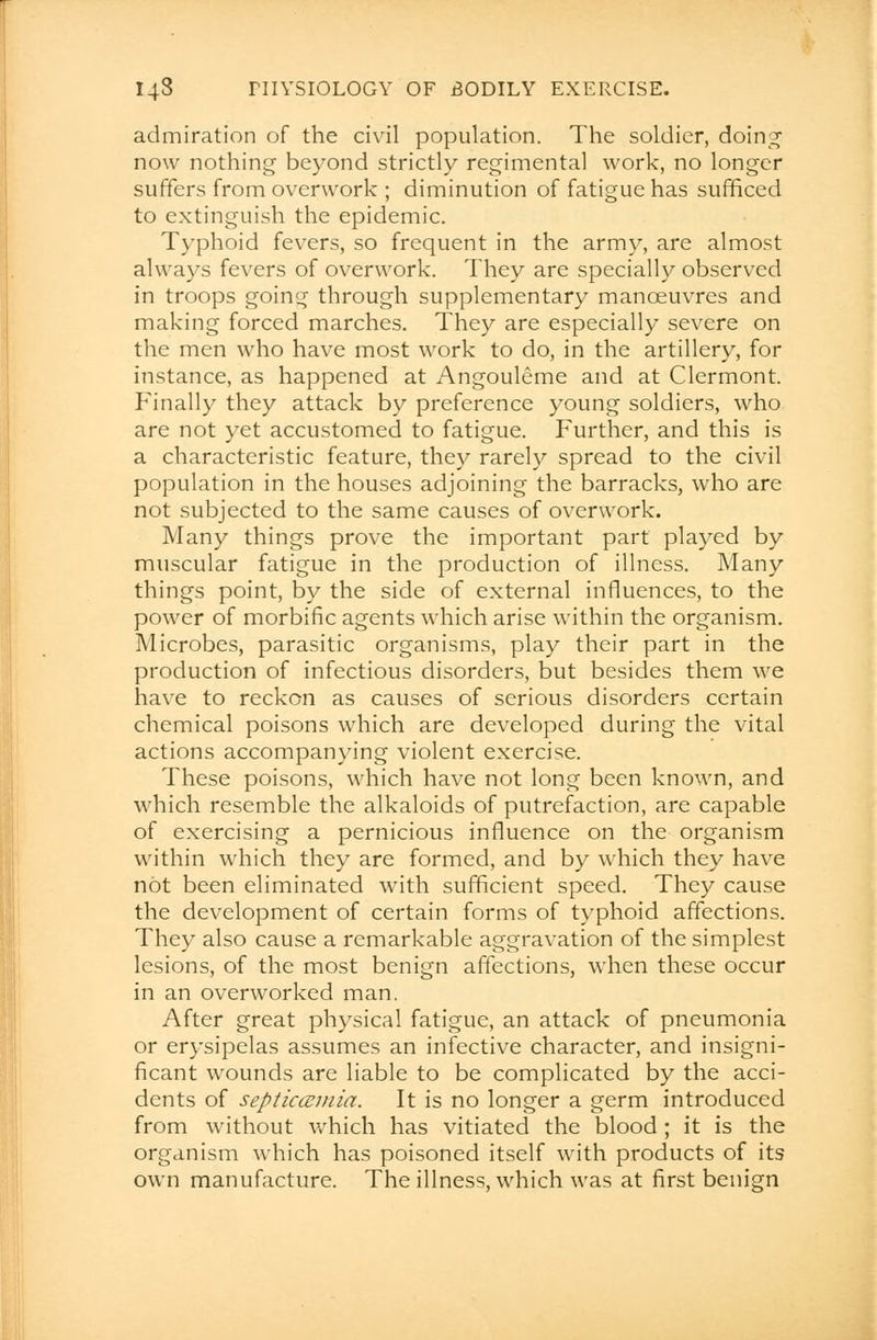 admiration of the civil population. The soldier, doing now nothing beyond strictly regimental work, no longer suffers from overwork ; diminution of fatigue has sufficed to extinguish the epidemic. Typhoid fevers, so frequent in the army, are almost always fevers of overwork. They are specially observed in troops going through supplementary manoeuvres and making forced marches. They are especially severe on the men who have most work to do, in the artillery, for instance, as happened at Angouleme and at Clermont. Finally they attack by preference young soldiers, who are not yet accustomed to fatigue. Further, and this is a characteristic feature, they rarely spread to the civil population in the houses adjoining the barracks, who are not subjected to the same causes of overwork. Many things prove the important part played by muscular fatigue in the production of illness. Many things point, by the side of external influences, to the power of morbific agents which arise within the organism. Microbes, parasitic organisms, play their part in the production of infectious disorders, but besides them we have to reckon as causes of serious disorders certain chemical poisons which are developed during the vital actions accompanying violent exercise. These poisons, which have not long been known, and which resemble the alkaloids of putrefaction, are capable of exercising a pernicious influence on the organism within which they are formed, and by which they have not been eliminated with sufficient speed. They cause the development of certain forms of typhoid affections. They also cause a remarkable aggravation of the simplest lesions, of the most benign affections, when these occur in an overworked man. After great physical fatigue, an attack of pneumonia or erysipelas assumes an infective character, and insigni- ficant wounds are liable to be complicated by the acci- dents of septicemia. It is no longer a germ introduced from without which has vitiated the blood ; it is the organism which has poisoned itself with products of its own manufacture. The illness, which was at first benign