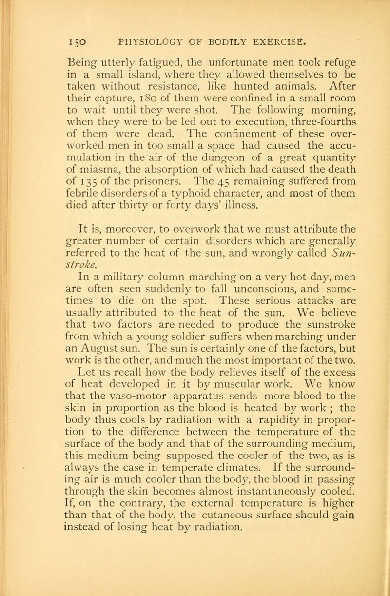 Being utterly fatigued, the unfortunate men took refuge in a small island, where they allowed themselves to be taken without resistance, like hunted animals. After their capture, 180 of them were confined in a small room to wait until they were shot. The following morning, when they were to be led out to execution, three-fourths of them were dead. The confinement of these over- worked men in too small a space had caused the accu- mulation in the air of the dungeon of a great quantity of miasma, the absorption of which had caused the death of 135 of the prisoners. The 45 remaining suffered from febrile disorders of a typhoid character, and most of them died after thirty or forty days' illness. It is, moreover, to overwork that we must attribute the greater number of certain disorders which are generally referred to the heat of the sun, and wrongly called Stin- stroke. In a military column marching on a very hot day, men are often seen suddenly to fall unconscious, and some- times to die on the spot. These serious attacks are usually attributed to the heat of the sun. We believe that two factors are needed to produce the sunstroke from which a young soldier suffers when marching under an August sun. The sun is certainly one of the factors, but work is the other, and much the most important of the two. Let us recall how the body relieves itself of the excess of heat developed in it by muscular work. We know that the vaso-motor apparatus sends more blood to the skin in proportion as the blood is heated by work ; the body thus cools by radiation with a rapidity in propor- tion to the difference between the temperature of the surface of the body and that of the surrounding medium, this medium being supposed the cooler of the two, as is always the case in temperate climates. If the surround- ing air is much cooler than the body, the blood in passing through the skin becomes almost instantaneously cooled. If, on the contrary, the external temperature is higher than that of the body, the cutaneous surface should gain instead of losing heat by radiation.