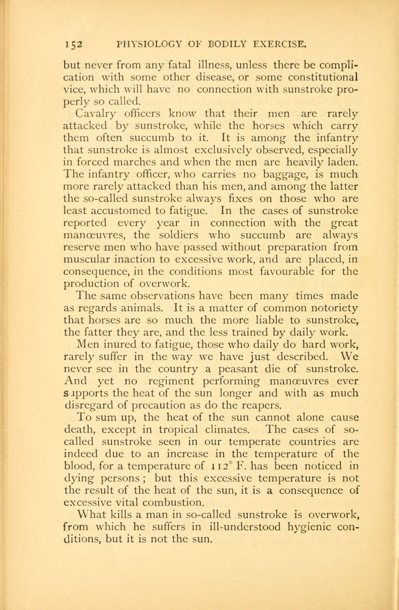 but never from any fatal illness, unless there be compli- cation with some other disease, or some constitutional vice, which will have no connection with sunstroke pro- perly so called. Cavalry officers know that their men are rarely attacked by sunstroke, while the horses which carry them often succumb to it. It is among the infantry that sunstroke is almost exclusively observed, especially in forced marches and when the men are heavily laden. The infantry officer, who carries no baggage, is much more rarely attacked than his men, and among the latter the so-called sunstroke always fixes on those who are least accustomed to fatigue. In the cases of sunstroke reported every year in connection with the great manoeuvres, the soldiers who succumb are always reserve men who have passed without preparation from muscular inaction to excessive work, and are placed, in consequence, in the conditions most favourable for the production of overwork. The same observations have been many times made as regards animals. It is a matter of common notoriety that horses are so much the more liable to sunstroke, the fatter they are, and the less trained by daily work. Men inured to fatigue, those who daily do hard work, rarely suffer in the way we have just described. We never see in the country a peasant die of sunstroke. And yet no regiment performing manoeuvres ever sjpports the heat of the sun longer and with as much disregard of precaution as do the reapers. To sum up, the heat of the sun cannot alone cause death, except in tropical climates. The cases of so- called sunstroke seen in our temperate countries arc indeed due to an increase in the temperature of the blood, for a temperature of 112° F. has been noticed in dying persons ; but this excessive temperature is not the result of the heat of the sun, it is a consequence of excessive vital combustion. What kills a man in so-called sunstroke is overwork, from which he suffers in ill-understood hygienic con- ditions, but it is not the sun.