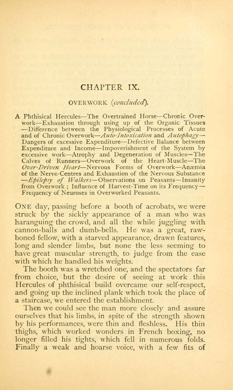 OVERWORK {concluded). A Phthisical Hercules—The Overtrained Horse—Chronic Over- work—Exhaustion through using up of the Organic Tissues —Difference between the Physiological Processes of Acute and of Chronic Overwork—Auto-Intoxication and Antophagy— Dangers of excessive Expenditure—Defective Balance between Expenditure and Income—Impoverishment of the System by excessive work—Atrophy and Degeneration of Muscles—The Calves of Runners—Overwork of the Heart-Muscle—The Over-Driven Heart—Nervous Forms of Overwork—Anaemia of the Nerve-Centres and Exhaustion of the Nervous Substance —Epilepsy of Walkers—Observations on Peasants—Insanity from Overwork ; Influence of Harvest-Time on its Frequency— Frequency of Neuroses in Overworked Peasants. One day, passing before a booth of acrobats, we were struck by the sickly appearance of a man who was haranguing the crowd, and all the while juggling with cannon-balls and dumb-bells. He was a great, raw- boned fellow, with a starved appearance, drawn features, long and slender limbs, but none the less seeming to have great muscular strength, to judge from the ease with which he handled his weights. The booth was a wretched one, and the spectators far from choice, but the desire of seeing at work this Hercules of phthisical build overcame our self-respect, and going up the inclined plank which took the place of a staircase, we entered the establishment. Then we could see the man more closely and assure ourselves that his limbs, in spite of the strength shown by his performances, were thin and fleshless. His thin thighs, which worked wonders in French boxing, no longer filled his tights, which fell in numerous folds. Finally a weak and hoarse voice, with a few fits of