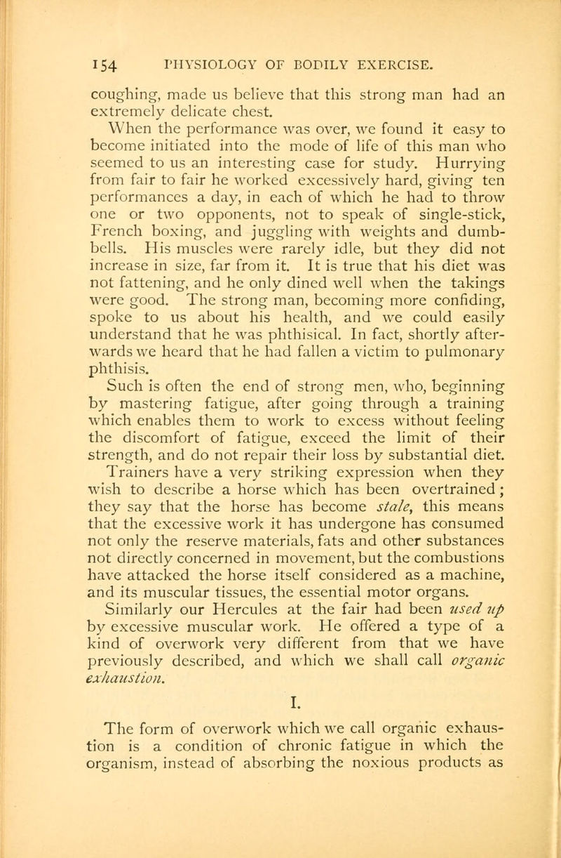 coughing, made us believe that this strong man had an extremely delicate chest. When the performance was over, we found it easy to become initiated into the mode of life of this man who seemed to us an interesting case for study. Hurrying from fair to fair he worked excessively hard, giving ten performances a day, in each of which he had to throw one or two opponents, not to speak of single-stick, French boxing, and juggling with weights and dumb- bells. His muscles were rarely idle, but they did not increase in size, far from it. It is true that his diet was not fattening, and he only dined well when the takings were good. The strong man, becoming more confiding, spoke to us about his health, and we could easily understand that he was phthisical. In fact, shortly after- wards we heard that he had fallen a victim to pulmonary phthisis. Such is often the end of strong men, who, beginning by mastering fatigue, after going through a training which enables them to work to excess without feeling the discomfort of fatigue, exceed the limit of their strength, and do not repair their loss by substantial diet. Trainers have a very striking expression when they wish to describe a horse which has been overtrained; they say that the horse has become stale, this means that the excessive work it has undergone has consumed not only the reserve materials, fats and other substances not directly concerned in movement, but the combustions have attacked the horse itself considered as a machine, and its muscular tissues, the essential motor organs. Similarly our Hercules at the fair had been used up by excessive muscular work. He offered a type of a kind of overwork very different from that we have previously described, and which we shall call organic exhaustion. I. The form of overwork which we call organic exhaus- tion is a condition of chronic fatigue in which the organism, instead of absorbing the noxious products as