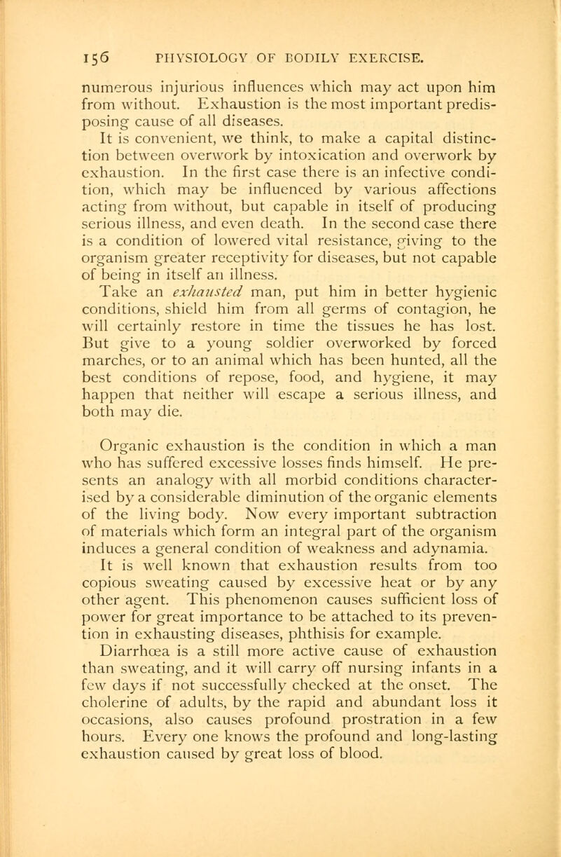 numerous injurious influences which may act upon him from without. Exhaustion is the most important predis- posing cause of all diseases. It is convenient, we think, to make a capital distinc- tion between overwork by intoxication and overwork by exhaustion. In the first case there is an infective condi- tion, which may be influenced by various affections acting from without, but capable in itself of producing serious illness, and even death. In the second case there is a condition of lowered vital resistance, giving to the organism greater receptivity for diseases, but not capable of being in itself an illness. Take an exhausted man, put him in better hygienic conditions, shield him from all germs of contagion, he will certainly restore in time the tissues he has lost. But give to a young soldier overworked by forced marches, or to an animal which has been hunted, all the best conditions of repose, food, and hygiene, it may happen that neither will escape a serious illness, and both may die. Organic exhaustion is the condition in which a man who has suffered excessive losses finds himself. He pre- sents an analogy with all morbid conditions character- ised by a considerable diminution of the organic elements of the living body. Now every important subtraction of materials which form an integral part of the organism induces a general condition of weakness and adynamia. It is well known that exhaustion results from too copious sweating caused by excessive heat or by any other agent. This phenomenon causes sufficient loss of power for great importance to be attached to its preven- tion in exhausting diseases, phthisis for example. Diarrhoea is a still more active cause of exhaustion than sweating, and it will carry off nursing infants in a few days if not successfully checked at the onset. The cholerine of adults, by the rapid and abundant loss it occasions, also causes profound prostration in a few hours. Every one knows the profound and long-lasting exhaustion caused by great loss of blood.