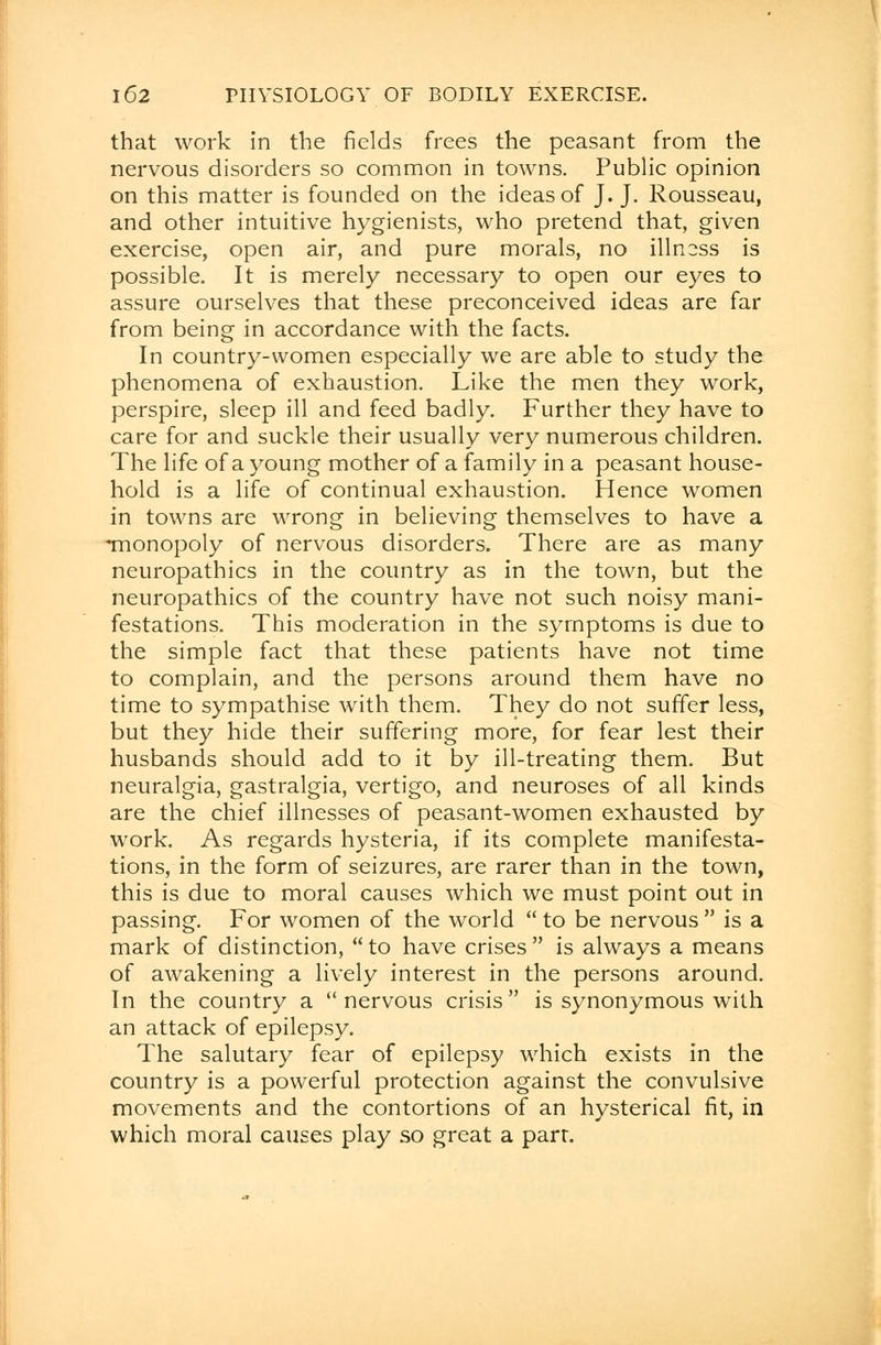 that work in the fields frees the peasant from the nervous disorders so common in towns. Public opinion on this matter is founded on the ideas of J. J. Rousseau, and other intuitive hygienists, who pretend that, given exercise, open air, and pure morals, no illness is possible. It is merely necessary to open our eyes to assure ourselves that these preconceived ideas are far from being in accordance with the facts. In country-women especially we are able to study the phenomena of exhaustion. Like the men they work, perspire, sleep ill and feed badly. Further they have to care for and suckle their usually very numerous children. The life of a young mother of a family in a peasant house- hold is a life of continual exhaustion. Hence women in towns are wrong in believing themselves to have a monopoly of nervous disorders. There are as many neuropathies in the country as in the town, but the neuropathies of the country have not such noisy mani- festations. This moderation in the symptoms is due to the simple fact that these patients have not time to complain, and the persons around them have no time to sympathise with them. They do not suffer less, but they hide their suffering more, for fear lest their husbands should add to it by ill-treating them. But neuralgia, gastralgia, vertigo, and neuroses of all kinds are the chief illnesses of peasant-women exhausted by work. As regards hysteria, if its complete manifesta- tions, in the form of seizures, are rarer than in the town, this is due to moral causes which we must point out in passing. For women of the world  to be nervous  is a mark of distinction, to have crises is always a means of awakening a lively interest in the persons around. In the country a nervous crisis is synonymous with an attack of epilepsy. The salutary fear of epilepsy which exists in the country is a powerful protection against the convulsive movements and the contortions of an hysterical fit, in which moral causes play so great a parr.