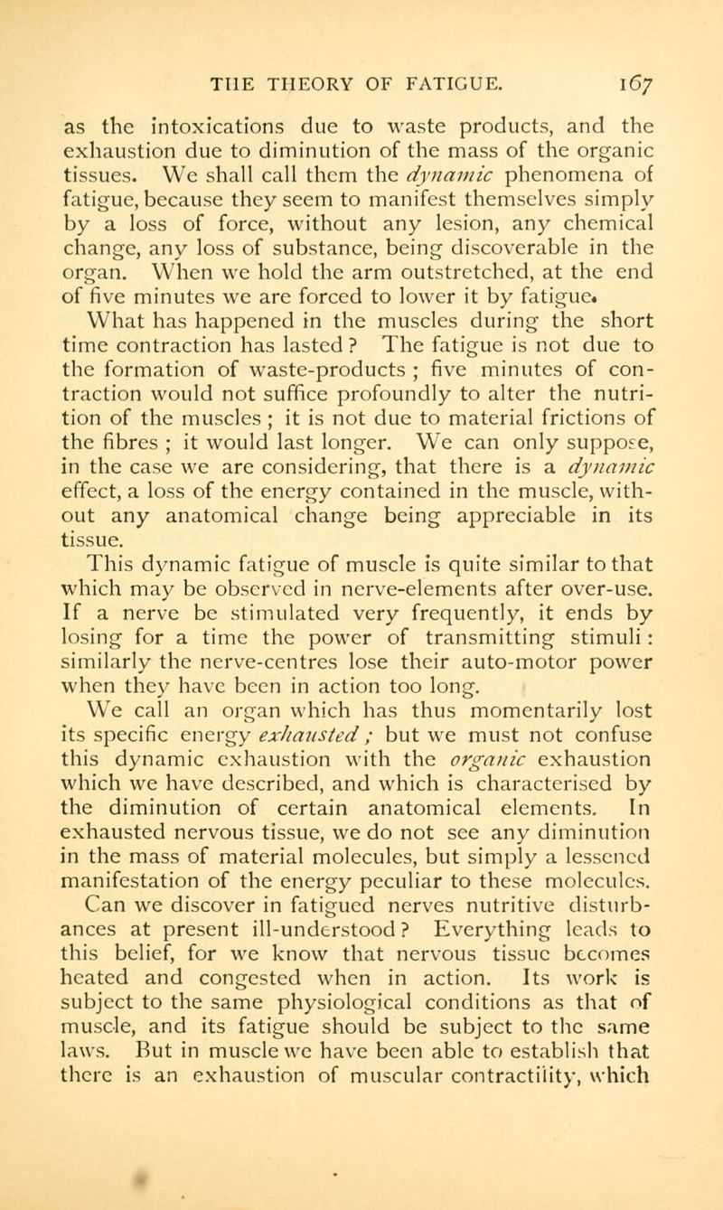 as the intoxications due to waste products, and the exhaustion due to diminution of the mass of the organic tissues. We shall call them the dynamic phenomena of fatigue, because they seem to manifest themselves simply by a loss of force, without any lesion, any chemical change, any loss of substance, being discoverable in the organ. When we hold the arm outstretched, at the end of five minutes we are forced to lower it by fatigue* What has happened in the muscles during the short time contraction has lasted ? The fatigue is not due to the formation of waste-products ; five minutes of con- traction would not suffice profoundly to alter the nutri- tion of the muscles ; it is not due to material frictions of the fibres ; it would last longer. We can only suppose, in the case we are considering, that there is a dynamic effect, a loss of the energy contained in the muscle, with- out any anatomical change being appreciable in its tissue. This dynamic fatigue of muscle is quite similar to that which may be observed in nerve-elements after over-use. If a nerve be stimulated very frequently, it ends by losing for a time the power of transmitting stimuli: similarly the nerve-centres lose their auto-motor power when they have been in action too long. We call an organ which has thus momentarily lost its specific energy exhausted ; but wre must not confuse this dynamic exhaustion with the organic exhaustion which we have described, and which is characterised by the diminution of certain anatomical elements. In exhausted nervous tissue, we do not see any diminution in the mass of material molecules, but simply a lessened manifestation of the energy peculiar to these molecules. Can we discover in fatigued nerves nutritive disturb- ances at present ill-understood ? Everything leads to this belief, for we know that nervous tissue becomes heated and congested when in action. Its work is subject to the same physiological conditions as that of muscle, and its fatigue should be subject to the same laws. But in muscle we have been able to establish that there is an exhaustion of muscular contractility, which