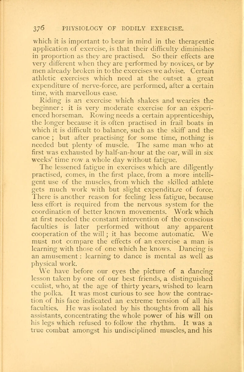 which it is important to bear in mind in the therapeutic application of exercise, is that their difficulty diminishes in proportion as they are practised. So their effects are very different when they are performed by novices, or by men already broken in to the exercises we advise. Certain athletic exercises which need at the outset a great expenditure of nerve-force, are performed, after a certain time, with marvellous ease. Riding is an exercise which shakes and wearies the beginner : it is very moderate exercise for an experi- enced horseman. Rowing needs a certain apprenticeship, the longer because it is often practised in frail boats in which it is difficult to balance, such as the skiff and the canoe ; but after practising for some time, nothing is needed but plenty of muscle. The same man who at first was exhausted by half-an-hour at the oar, will in six weeks' time row a whole day without fatigue. The lessened fatigue in exercises which are diligently practised, comes, in the first place, from a more intelli- gent use of the muscles, from which the skilled athlete gets much work with but slight expenditure of force. There is another reason for feeling less fatigue, because less effort is required from the nervous system for the coordination of better known movements. Work which at first needed the constant intervention of the conscious faculties is later performed without any apparent cooperation of the will; it has become automatic. We must not compare the effects of an exercise a man is learning with those of one which he knows. Dancing is an amusement: learning to dance is mental as well as physical work. We have before our eyes the picture of a dancing lesson taken by one of our best friends, a distinguished oculist, who, at the age of thirty years, wished to learn the polka. It was most curious to see how the contrac- tion of his face indicated an extreme tension of all his faculties. He was isolated by his thoughts from all his assistants, concentrating the whole power of his will on his legs which refused to follow the rhythm. It was a true combat amongst his undisciplined muscles, and his