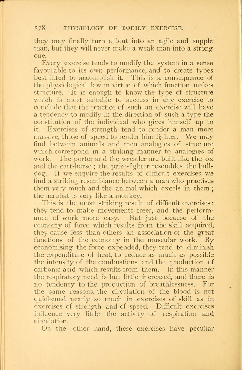 they may finally turn a lout into an agile and supple man, but they will never make a weak man into a strong one. Every exercise tends to modify the system in a sense favourable to its own performance, and to create types best fitted to accomplish it. This is a consequence of the physiological law in virtue of which function makes structure. It is enough to know the type of structure which is most suitable to success in any exercise to conclude that the practice of such an exercise will have a tendency to modify in the direction of such a type the constitution of the individual who gives himself up to it. Exercises of strength tend to render a man more massive, those of speed to render him lighter. We may find between animals and men analogies of structure which correspond in a striking manner to analogies of work. The porter and the wrestler are built like the ox and the cart-horse ; the prize-fighter resembles the bull- dog. If we enquire the results of difficult exercises, we find a striking resemblance between a man who practises them very much and the animal which excels in them ; the acrobat is very like a monkey. This is the most striking result of difficult exercises: they tend to make movements freer, and the perform- ance of work more easy. But just because of the economy of force which results from the skill acquired, they cause less than others an association of the great functions of the economy in the muscular work. By economising the force expended, they tend to diminish the expenditure of heat, to reduce as much as possible the intensity of the combustions and the production of carbonic acid which results from them. In this manner the respiratory need is but little increased, and there is no tendency to the production of breathlessness. For the same reasons, the circulation of the blood is not quickened nearly so much in exercises of skill as in exercises of strength and of speed. Difficult exercises influence very little the activity of respiration and circulation. On the other hand, these exercises have peculiar