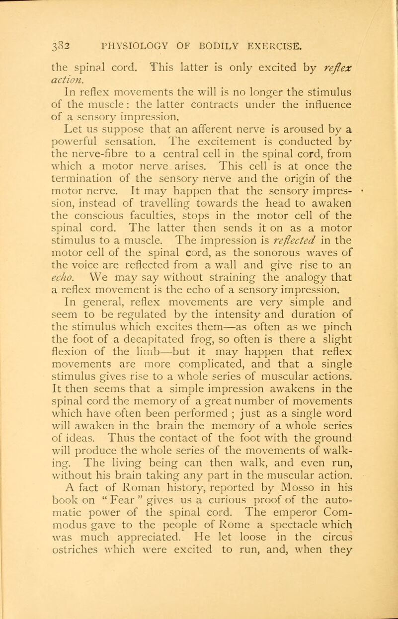 the spinal cord. This latter is only excited by reflex action. In reflex movements the will is no longer the stimulus of the muscle: the latter contracts under the influence of a sensory impression. Let us suppose that an afferent nerve is aroused by a powerful sensation. The excitement is conducted by the nerve-fibre to a central cell in the spinal cord, from which a motor nerve arises. This cell is at once the termination of the sensory nerve and the origin of the motor nerve. It may happen that the sensory impres- sion, instead of travelling towards the head to awaken the conscious faculties, stops in the motor cell of the spinal cord. The latter then sends it on as a motor stimulus to a muscle. The impression is reflected in the motor cell of the spinal cord, as the sonorous waves of the voice are reflected from a wall and give rise to an echo. We may say without straining the analogy that a reflex movement is the echo of a sensory impression. In general, reflex movements are very simple and seem to be regulated by the intensity and duration of the stimulus which excites them—as often as we pinch the foot of a decapitated frog, so often is there a slight flexion of the limb—but it may happen that reflex movements are more complicated, and that a single stimulus gives rise to a whole series of muscular actions. It then seems that a simple impression awakens in the spinal cord the memory of a great number of movements which have often been performed ; just as a single word will awaken in the brain the memory of a whole series of ideas. Thus the contact of the foot with the ground will produce the whole series of the movements of walk- ing. The living being can then walk, and even run, without his brain taking any part in the muscular action. A fact of Roman history, reported by Mosso in his book on  Fear  gives us a curious proof of the auto- matic power of the spinal cord. The emperor Corn- modus gave to the people of Rome a spectacle which was much appreciated. He let loose in the circus ostriches which were excited to run, and, when they