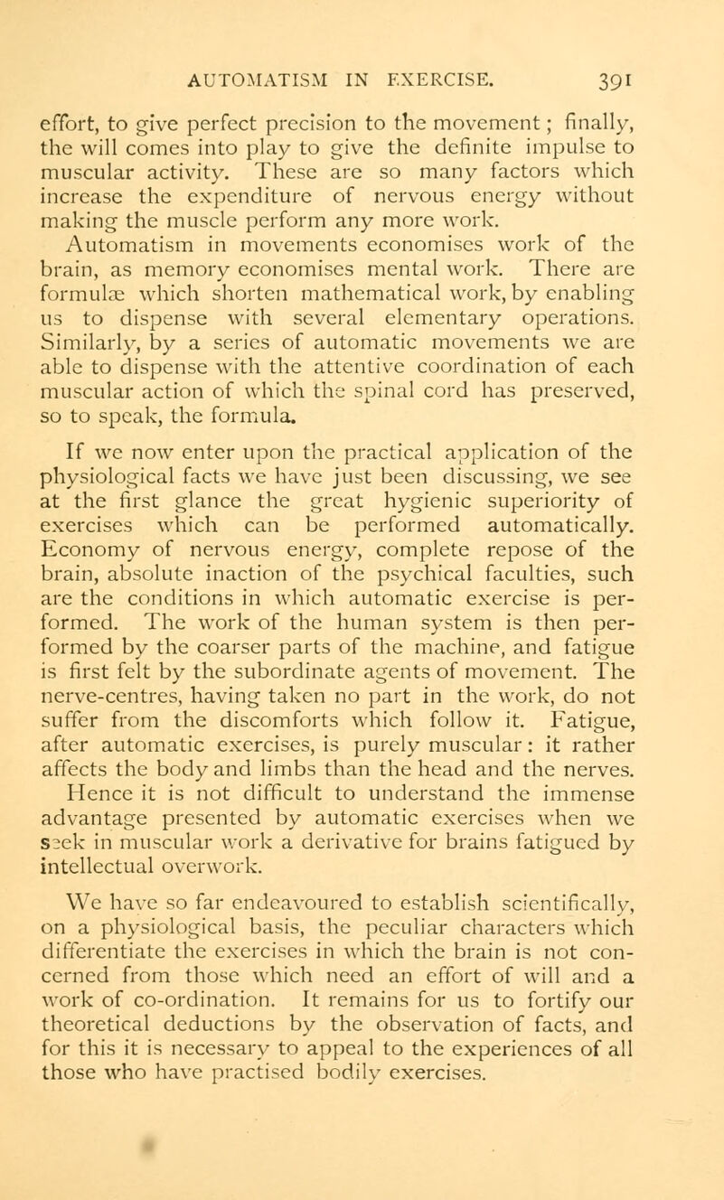 effort, to give perfect precision to the movement; finally, the will comes into play to give the definite impulse to muscular activity. These are so many factors which increase the expenditure of nervous energy without making the muscle perform any more work. Automatism in movements economises work of the brain, as memory economises mental work. There are formulae which shorten mathematical work, by enabling us to dispense with several elementary operations. Similarly, by a series of automatic movements we are able to dispense with the attentive coordination of each muscular action of which the spinal cord has preserved, so to speak, the formula. If we now enter upon the practical application of the physiological facts we have just been discussing, we see at the first glance the great hygienic superiority of exercises which can be performed automatically. Economy of nervous energy, complete repose of the brain, absolute inaction of the psychical faculties, such are the conditions in which automatic exercise is per- formed. The work of the human system is then per- formed by the coarser parts of the machine, and fatigue is first felt by the subordinate agents of movement. The nerve-centres, having taken no part in the work, do not suffer from the discomforts which follow it. Fatigue, after automatic exercises, is purely muscular: it rather affects the body and limbs than the head and the nerves. Hence it is not difficult to understand the immense advantage presented by automatic exercises when we s^ek in muscular work a derivative for brains fatigued by intellectual overwork. We have so far endeavoured to establish scientifically, on a physiological basis, the peculiar characters which differentiate the exercises in which the brain is not con- cerned from those which need an effort of will and a work of co-ordination. It remains for us to fortify our theoretical deductions by the observation of facts, and for this it is necessary to appeal to the experiences of all those who have practised bodily exercises.