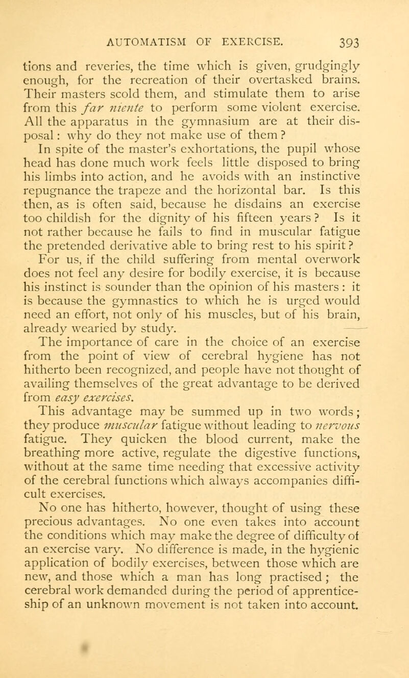 tions and reveries, the time which is given, grudgingly enough, for the recreation of their overtasked brains. Their masters scold them, and stimulate them to arise from this far niente to perform some violent exercise. All the apparatus in the gymnasium are at their dis- posal : why do they not make use of them ? In spite of the master's exhortations, the pupil whose head has done much work feels little disposed to bring his limbs into action, and he avoids with an instinctive repugnance the trapeze and the horizontal bar. Is this then, as is often said, because he disdains an exercise too childish for the dignity of his fifteen years ? Is it not rather because he fails to find in muscular fatigue the pretended derivative able to bring rest to his spirit ? For us, if the child suffering from mental overwork does not feel any desire for bodily exercise, it is because his instinct is sounder than the opinion of his masters : it is because the gymnastics to which he is urged would need an effort, not only of his muscles, but of his brain, already wearied by study. The importance of care in the choice of an exercise from the point of view of cerebral hygiene has not hitherto been recognized, and people have not thought of availing themselves of the great advantage to be derived from easy exercises. This advantage may be summed up in two words; they produce muscular fatigue without leading to nervous fatigue. They quicken the blood current, make the breathing more active, regulate the digestive functions, without at the same time needing that excessive activity of the cerebral functions which always accompanies diffi- cult exercises. No one has hitherto, however, thought of using these precious advantages. No one even takes into account the conditions which may make the degree of difficulty of an exercise vary. No difference is made, in the hygienic application of bodily exercises, between those which are new, and those which a man has long practised; the cerebral work demanded during the period of apprentice- ship of an unknown movement is not taken into account.