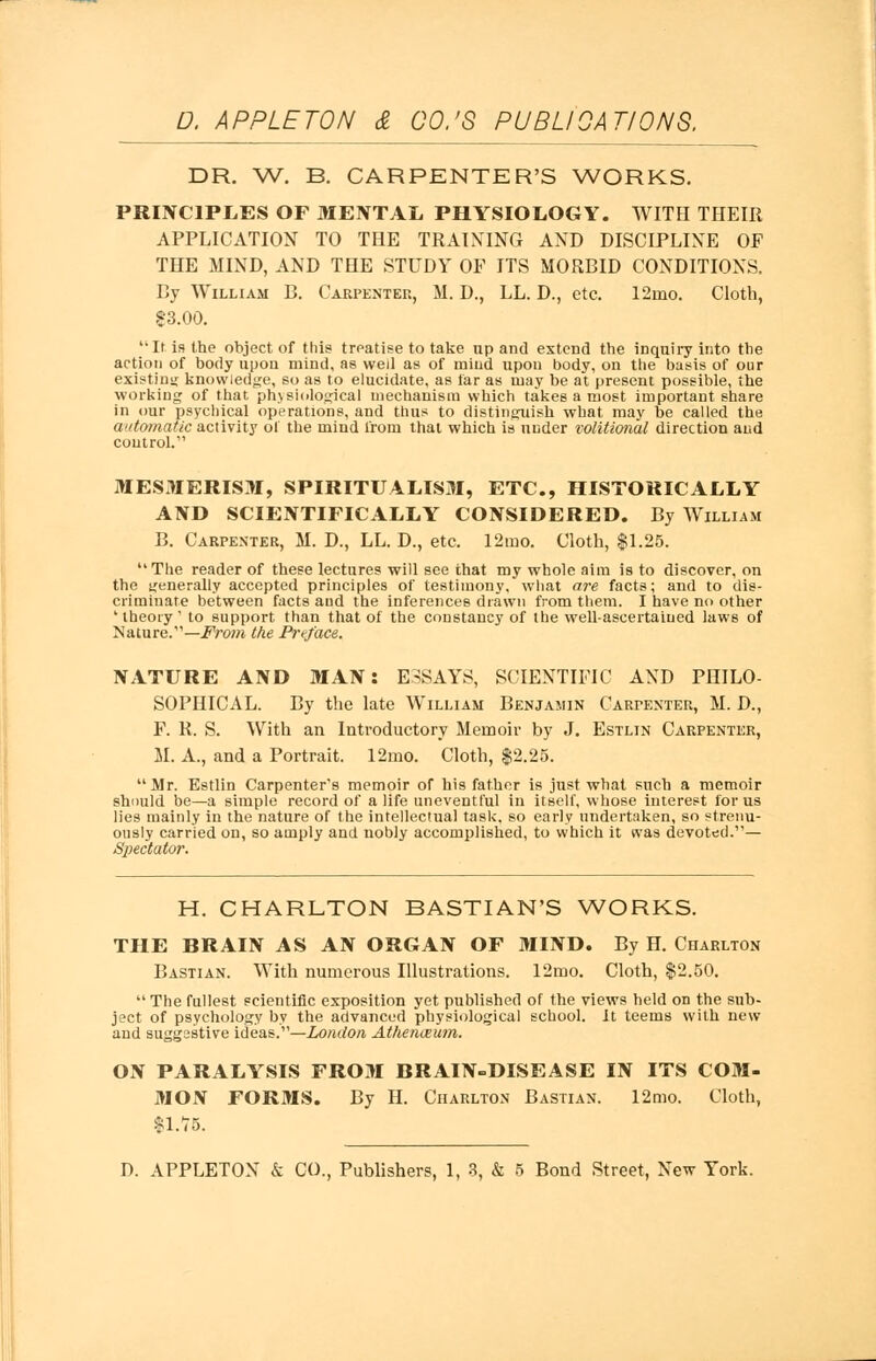 DR. W. B. CARPENTER'S WORKS. PRINCIPLES OF MENTAL PHYSIOLOGY. WITH THEIR APPLICATION TO THE TRAINING AND DISCIPLINE OF THE MIND, AND THE STUDY OF ITS MORBID CONDITIONS. By William B. Carpenter, M. D., LL. D., etc. 12mo. Cloth, 83.00. It is the object of this treatise to take up and extend the inquiry into the action of body upon mind, as wed as of mind upon body, on the basis of our existing knowledge, so as to elucidate, as far as may be at present possible, the working of that physiological mechanism which takes a most important share in our psychical operations, and thus to distinguish what may be called the automatic activity of the mind from that which is under volitional direction and control. MESMERISM, SPIRITUALISM, ETC., HISTORICALLY AND SCIENTIFICALLY CONSIDERED. By William B. Carpenter, M. D., LL. D., etc. 12mo. Cloth, $1.25.  The reader of these lectures will see that my whole aim is to discover, on the generally accepted principles of testimony, what are facts; and to dis- criminate between facts and the inferences drawn from them. I have no other 'theory' to support than that of the constancy of the well-ascertained laws of Mature.—From the Preface. NATURE AND MAN: ESSAYS, SCIENTIFIC AND PHILO- SOPHICAL. By the late William Benjamin Carpenter, M. D., F. R. S. With an Introductory Memoir by J. Estlin Carpenter, M. A., and a Portrait. 12mo. Cloth, $2.25. Mr. Estlin Carpenter's memoir of his father is just what such a memoir should be—a simple record of a life uneventful in itself, whose interest for us lies mainly in the nature of the intellectual task, so early undertaken, so strenu- ously carried on, so amply and nobly accomplished, to which it was devoted.— Spectator. H. CHARLTON BASTIAN'S WORKS. THE BRAIN AS AN ORGAN OF MIND. By H. Charlton Bastian. With numerous Illustrations. 12mo. Cloth, $2.50.  The fullest scientific exposition yet published of the views held on the sub- ject of psychology by the advanced physiological school, it teems with new and suggestive ideas.—London Athenaeum. ON PARALYSIS FROM BRAIN-DISEASE IN ITS COM- MON FORMS. By H. Charlton Bastian. 12mo. Cloth, $1.75. D. APPLETON & CO., Publishers, 1, 3, & 5 Bond Street, New York.