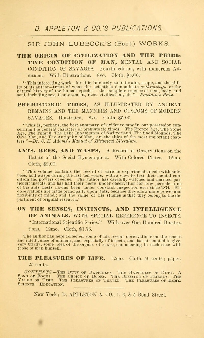 SIR JOHN LUBBOCK'S (Bart.) WORKS. THE ORIGIN OF CIVILIZATION AND THE PRIMI- TIVE CONDITION OF MAN, MENTAL AND SOCIAL CONDITION OF SAVAGES. Fourth edition, with numerous Ad- ditions. With Illustrations. 8vo. Cloth, $5.00.  This interesting work—for it is intensely so in its aim, scope, and the abil- ity of its author— treats of what the scientists denominate anthropology, or the natural history of the human species ; the complete science of man, body, and soul, including sex, temperament, race, civilization, etc.—Frovidence Press. PREHISTORIC TIMES, AS ILLUSTRATED BY ANCIENT REMAINS AND THE MANNERS AND CUSTOMS OF MODERN SAVAGES. Illustrated. 8vo. Cloth, $5.00.  This is, perhaps, the best summary of evidence now in our possession con- cerning the general character of prehisto lie times. The Bronze Age, The Stone Age, The Tumuli, The Lake Inhabitants of Switzerland, The Shell Mounds, The Cave Man, and The Antiquity of Man, are the titles of the most important chap- ters.— Dr. C. K. Adams's Manual of Historical Literature. ANTS, BEES, AND WASPS. A Record of Observations on the Habits of the Social Hymenoptcra. With Colored Plates. 12mo. Cloth, $2.00. This volume coutains the record of various experiments made with ants, bees, and wasps duriug the last ten years, with a view to test their mental con- dition and powers of sense. The author has carefully watched and marked par- ticular insects, and has had their nests under observation for long periods—<>ne of his ants' nests havintr been under constant inspection ever since 1874. His observations are made principally upon ants, because they show more power and flexibility of mind ; and the value of his studies is that they belong to the de- partment of original research. ON THE SENSES, INSTINCTS, AND INTELLIGENCE OF ANIMALS, WITH SPECIAL REFERENCE TO INSECTS.  International Scientific Series. With over One Hundred Illustra- tions. 12mo. Cloth, ll.Yo. The author has here collected some of his recent observations on the senses and intelligence of animals, and especially of insects, and has attempted to give, very briefly, some idea of the organs of sense, commencing in each case with those of man himself. THE PLEASURES OF LIFE. 12mo. Cloth, 50 cents; paper, 25 cents. CONTEXTS.—Tut. Duty of Happiness. The Happiness of Duty. A Song of Books. The Choice of Books. The Blfssing of Friends. The Value of Time. The Pleasures of Travel. The Pleasures of Home. Science. Education.