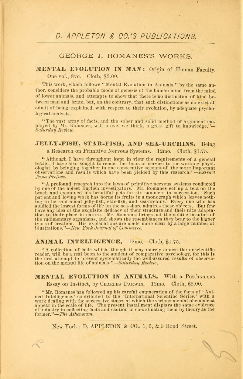 GEORGE J. ROMANES'S WORKS. MENTAL EVOLUTION IN MAN: Origin of Human Faculty. One vol., 8vo. Cloth, $3.00. This work, which follows Mental Evolution in Animals, by the same au- thor, considers the probable mode of genesis of the human mind from the mind of lower animals, and attempts to show that there is no distinction of kind be- tween man and brute, but, on the contrary, that such distinctions as do exist all admit of being explained, with respect to their evolution, by adequate psycho- logical analysis. The vast array of facts, and the sober and solid method of argument em- ployed by Mr. Romanes, will prove, we think, a great gift to knowledge.— Saturday Revieiv. JELLY-FISH, STAR-FISH, AND SEA-URCHINS. Being a Research on Primitive Nervous Systems. 12mo. Cloth, $1.75.  Although I have throughout kept in view the requirements of a general reader, I have also sought to render the book of service to the working physi- ologist, by bringing together in one consecutive account all the more important observations and results which have been yielded by this research.—Extract from Preface. A profound research into the laws of primitive nervous systems conducted by one of the ablest English investigators. Mr. Romanes set up a tent on the beach and examined his beautiful pets for six summers in succession. Such patient and loving work has borne its fruits in a monograph which leaves noth- ing to be said about jelly-fish, star-fish, and sea-urchins. Every one who has studied the lowest forms of life on the sea-shore admires these objects. But few have any idea of the exquisite delicacy of their structure and their nice adapta- tion to their place in nature. Mr. Romanes brings out the subtile beauties of the rudimentary organisms, and shows the resemblances they bear to the higher types of creation. His explanations are made more clear by a large number of illustrations.—New York Journal of Commerce. ANIMAL INTELLIGENCE. 12mo. Cloth, $1.75. A collection of facts which, though it may merely amuse the unscientific reader, will be a real boon to the student of comparative psychology, for this is the first attempt to present systematically the well-assured results of observa- tion on the mental life of animals.—Saturday Review. MENTAL EVOLUTION IN ANIMALS. With a Posthumous Essay on Instinct, by Charles Darwin. 12mo. Cloth, $2.00. Mr. Romanes has followed up his careful enumeration of the facts of 'Ani- mal Intelligence,' contributed to the 'International Scientific Series,' with a work dealing with the successive stages at which the various mental phenomena appear in the scale of life. The present installment displays the same evidence of industry in collecting facts and caution in co-ordinating them by theory as the former.— The Athenceum. New York: D. APPLETON & CO., 1, 3, & 5 Bond Street. ^
