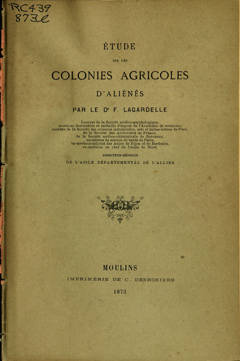 £73^ ÉTUDE COLONIES AGRICOLES D'ALIENES PAR LE Dr F. LAGARDELLE Lauréat de la Société médico-psychologique, mentions honorables et médaille d'argent de l'Académie de médecine, membre de la Société des sciences industrielles, arts et belles-lettres de Pari* de la Société des Archivistes de France, de la Société médico-chirurgicale de Bordeaux, ex-interne de maison de santé de Paris, ex-médecin-adjoint des Asiles de Dijon et de Bordeaux, ex-médecin en chef de l'Asile de Niort, DIRECTEUR-MÉDECIN DE L'ASILE DÉPARTEMENTAL DE L'ALLIER ea 3 Q os MOULINS IMPRIMERIE DE C. DESROSIERS 1873