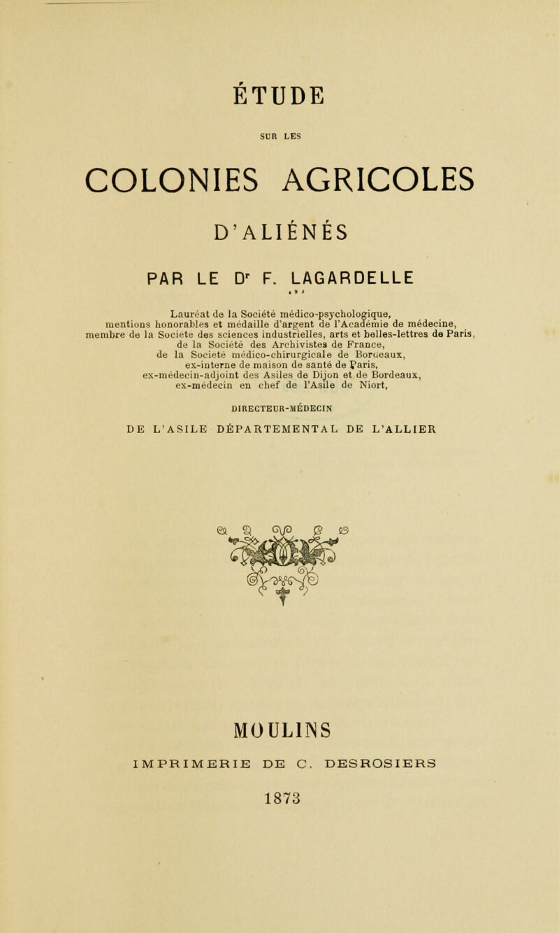 SUR LES COLONIES AGRICOLES D'ALIÉNÉS PAR LE Dr F. LAGARDELLE Lauréat de la Société médico-psychologique, mentions honorables et médaille d'argent de l'Académie de médecine, membre de la Société des sciences industrielles, arts et belles-lettres de Paris, de la Société des Archivistes de France, de la Société médico-chirurgicale de Bordeaux, ex-interne de maison de santé de Paris, ex-médecin-adjoint des Asiles de Dijon et de Bordeaux, ex-médecin en chef de l'Asile de Niort, DIRECTEUR-MÉDECIN DE L'ASILE DÉPARTEMENTAL DE L'ALLIER ea 3 g\P Q s3 MOULINS IMPRIMERIE DE C. DESROSIERS 1873