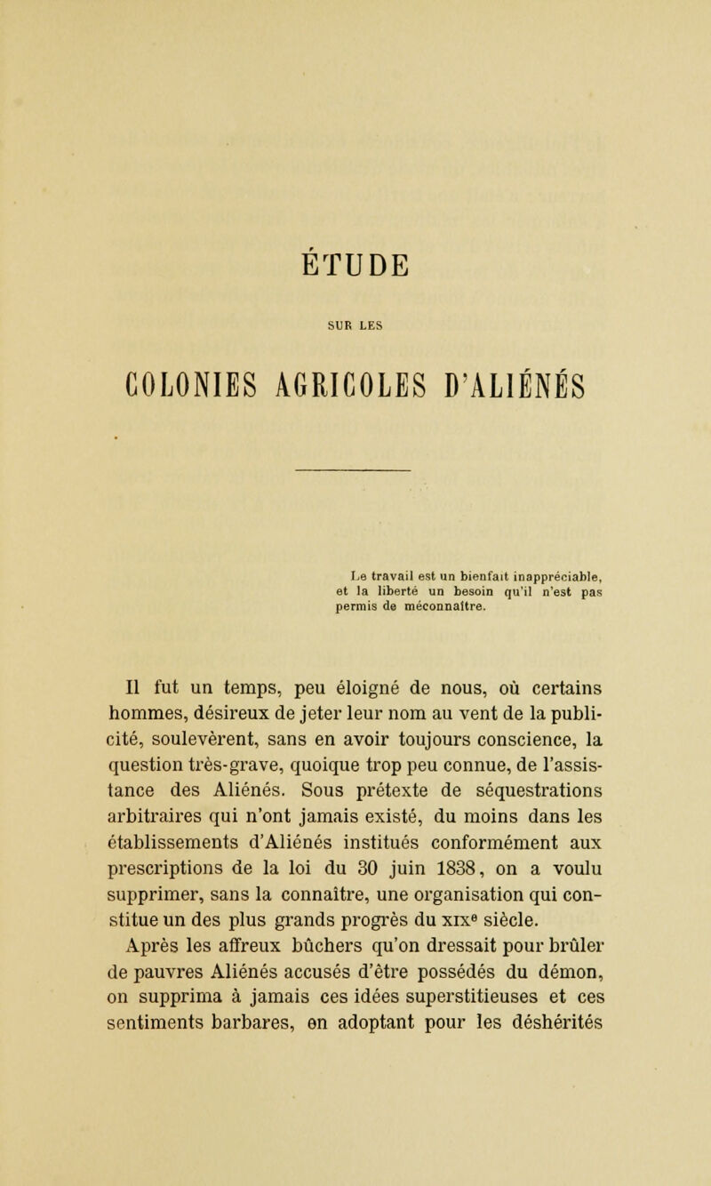 COLONIES AGRICOLES D'ALIÉNÉS Le travail est un bienfait inappréciable, et la liberté un besoin qu'il n'est pas permis de méconnaître. Il fut un temps, peu éloigné de nous, où certains hommes, désireux de jeter leur nom au vent de la publi- cité, soulevèrent, sans en avoir toujours conscience, la question très-grave, quoique trop peu connue, de l'assis- tance des Aliénés. Sous prétexte de séquestrations arbitraires qui n'ont jamais existé, du moins dans les établissements d'Aliénés institués conformément aux prescriptions de la loi du 30 juin 1838, on a voulu supprimer, sans la connaître, une organisation qui con- stitue un des plus grands progrès du xixe siècle. Après les affreux bûchers qu'on dressait pour brûler de pauvres Aliénés accusés d'être possédés du démon, on supprima à jamais ces idées superstitieuses et ces sentiments barbares, en adoptant pour les déshérités