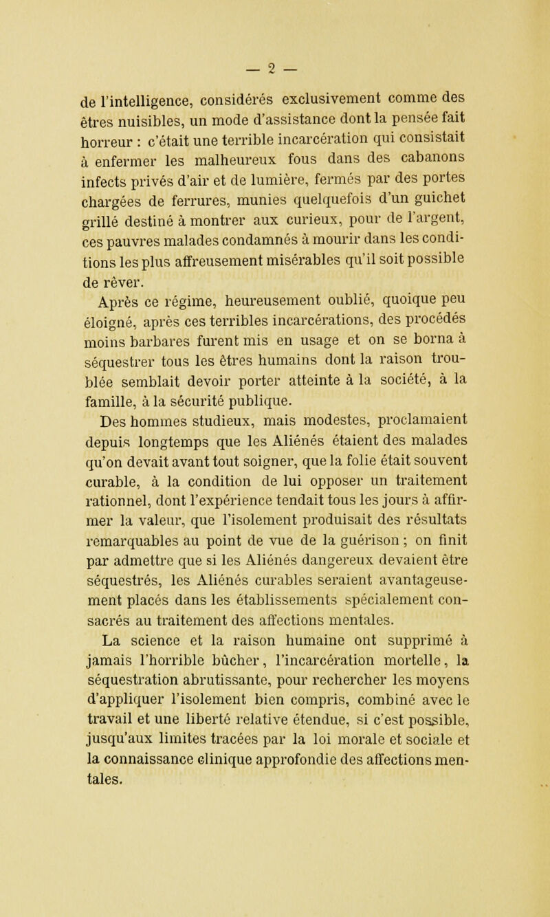 de l'intelligence, considérés exclusivement comme des êtres nuisibles, un mode d'assistance dont la pensée fait horreur : c'était une terrible incarcération qui consistait à enfermer les malheureux fous dans des cabanons infects privés d'air et de lumière, fermés par des portes chargées de ferrures, munies quelquefois d'un guichet grillé destiné à montrer aux curieux, pour de l'argent, ces pauvres malades condamnés à mourir dans les condi- tions les plus affreusement misérables qu'il soit possible de rêver. Après ce régime, heureusement oublié, quoique peu éloigné, après ces terribles incarcérations, des procédés moins barbares furent mis en usage et on se borna à séquestrer tous les êtres humains dont la raison trou- blée semblait devoir porter atteinte à la société, à la famille, à la sécurité publique. Des hommes studieux, mais modestes, proclamaient depuis longtemps que les Aliénés étaient des malades qu'on devait avant tout soigner, que la folie était souvent curable, à la condition de lui opposer un traitement rationnel, dont l'expérience tendait tous les jours à affir- mer la valeur, que l'isolement produisait des résultats remarquables au point de vue de la guérison ; on finit par admettre que si les Aliénés dangereux devaient être séquestrés, les Aliénés curables seraient avantageuse- ment placés dans les établissements spécialement con- sacrés au traitement des affections mentales. La science et la raison humaine ont supprimé à jamais l'horrible bûcher, l'incarcération mortelle, la séquestration abrutissante, pour rechercher les moyens d'appliquer l'isolement bien compris, combiné avec le travail et une liberté relative étendue, si c'est possible, jusqu'aux limites tracées par la loi morale et sociale et la connaissance clinique approfondie des affections men- tales.