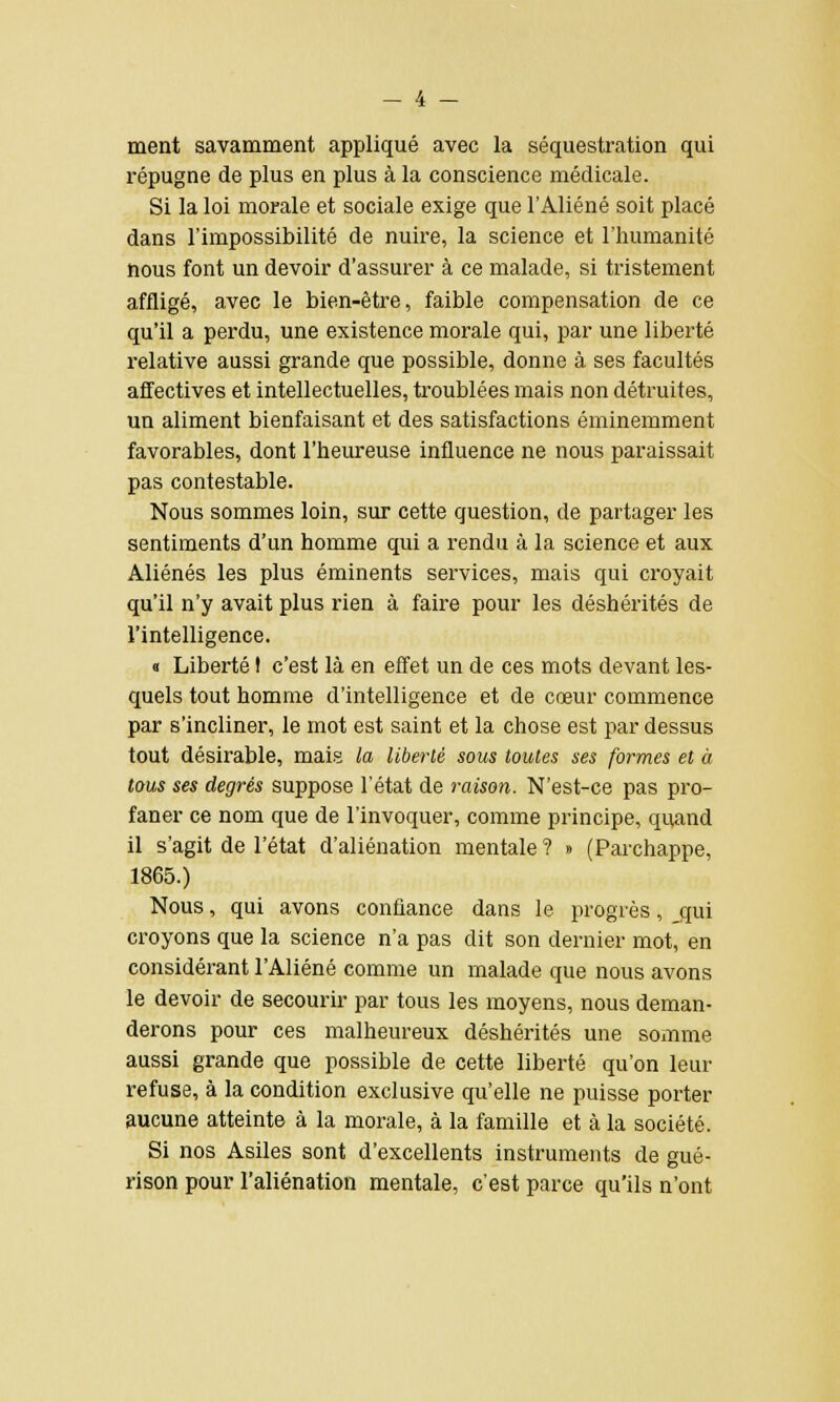 ment savamment appliqué avec la séquestration qui répugne de plus en plus à la conscience médicale. Si la loi morale et sociale exige que l'Aliéné soit placé dans l'impossibilité de nuire, la science et l'humanité nous font un devoir d'assurer à ce malade, si tristement affligé, avec le bien-être, faible compensation de ce qu'il a perdu, une existence morale qui, par une liberté relative aussi grande que possible, donne à ses facultés affectives et intellectuelles, troublées mais non détruites, un aliment bienfaisant et des satisfactions éminemment favorables, dont l'heureuse influence ne nous paraissait pas contestable. Nous sommes loin, sur cette question, de partager les sentiments d'un homme qui a rendu à la science et aux Aliénés les plus éminents services, mais qui croyait qu'il n'y avait plus rien à faire pour les déshérités de l'intelligence. « Liberté t c'est là en effet un de ces mots devant les- quels tout homme d'intelligence et de cœur commence par s'incliner, le mot est saint et la chose est par dessus tout désirable, mais la liberté sous toutes ses formes et à tous ses degrés suppose l'état de raison. N'est-ce pas pro- faner ce nom que de l'invoquer, comme principe, quand il s'agit de l'état d'aliénation mentale ? » (Parchappe, 1865.) Nous, qui avons confiance dans le progrès, jjui croyons que la science n'a pas dit son dernier mot, en considérant l'Aliéné comme un malade que nous avons le devoir de secourir par tous les moyens, nous deman- derons pour ces malheureux déshérités une somme aussi grande que possible de cette liberté qu'on leur refuse, à la condition exclusive qu'elle ne puisse porter aucune atteinte à la morale, à la famille et à la société. Si nos Asiles sont d'excellents instruments de gué- rison pour l'aliénation mentale, c'est parce qu'ils n'ont