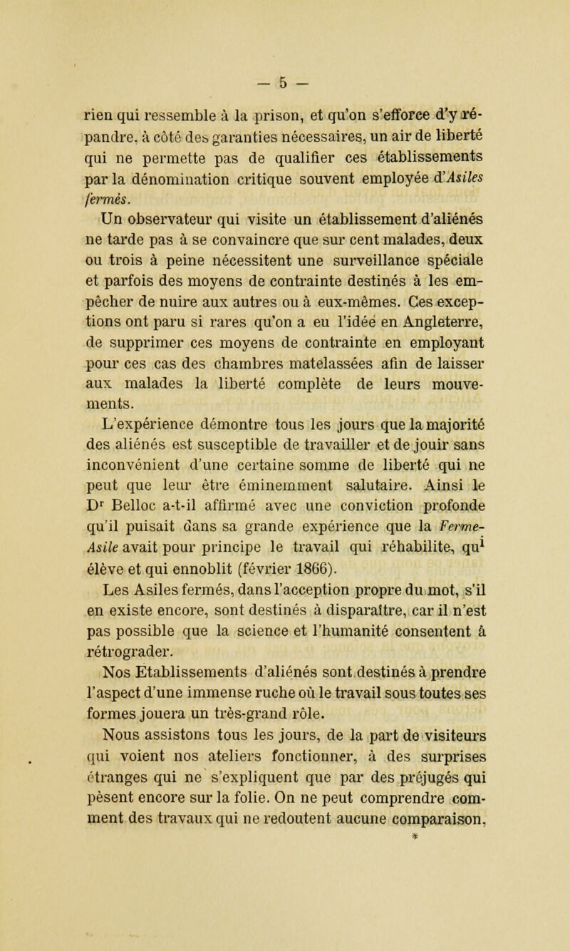 rien qui ressemble à la prison, et qu'on s'efforce d'y ïé- pandre, à côté des garanties nécessaires, un air de liberté qui ne permette pas de qualifier ces établissements par la dénomination critique souvent employée d'Asiles fermés. Un observateur qui visite un établissement d'aliénés ne tarde pas à se convaincre que sur cent malades, deux ou trois à peine nécessitent une surveillance spéciale et parfois des moyens de contrainte destinés à les em- pêcher de nuire aux autres ou à eux-mêmes. Ces excep- tions ont paru si rares qu'on a eu l'idée en Angleterre, de supprimer ces moyens de contrainte en employant pour ces cas des chambres matelassées afin de laisser aux malades la liberté complète de leurs mouve- ments. L'expérience démontre tous les jours que la majorité des aliénés est susceptible de travailler et de jouir sans inconvénient d'une certaine somme de liberté qui ne peut que leur être éminemment salutaire. Ainsi le Dr Belloc a-t-il affirmé avec une conviction profonde qu'il puisait dans sa grande expérience que la Ferme- Asile avait pour principe le travail qui réhabilite, qu1 élève et qui ennoblit (février 1866). Les Asiles fermés, dans l'acception propre du mot, s'il en existe encore, sont destinés à disparaître, car il n'est pas possible que la science et l'humanité consentent à rétrograder. Nos Etablissements d'aliénés sont destinés à prendre l'aspect d'une immense ruche où le travail sous toutes ses formes jouera un très-grand rôle. Nous assistons tous les jours, de la part de visiteurs qui voient nos ateliers fonctionner, à des surprises étranges qui ne s'expliquent que par des préjugés qui pèsent encore sur la folie. On ne peut comprendre com- ment des travaux qui ne redoutent aucune comparaison,