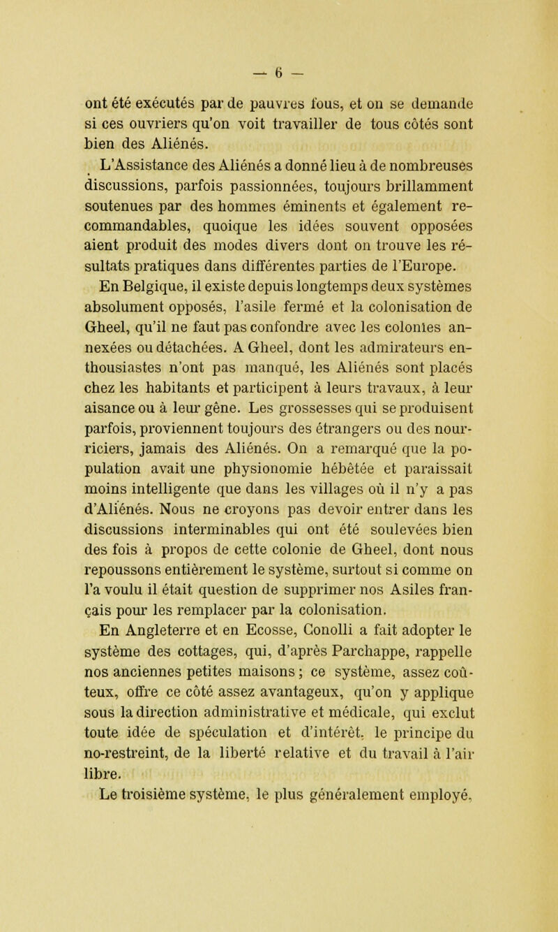 ont été exécutés par de pauvres fous, et on se demande si ces ouvriers qu'on voit travailler de tous côtés sont bien des Aliénés. L'Assistance des Aliénés a donné lieu à de nombreuses discussions, parfois passionnées, toujours brillamment soutenues par des hommes éminents et également re- commandables, quoique les idées souvent opposées aient produit des modes divers dont on trouve les ré- sultats pratiques dans différentes parties de l'Europe. En Belgique, il existe depuis longtemps deux systèmes absolument opposés, l'asile fermé et la colonisation de Gheel, qu'il ne faut pas confondre avec les eolonles an- nexées ou détachées. A Gheel, dont les admirateurs en- thousiastes n'ont pas manqué, les Aliénés sont placés chez les habitants et participent à leurs travaux, à leur aisance ou à leur gêne. Les grossesses qui se produisent parfois, proviennent toujours des étrangers ou des nour- riciers, jamais des Aliénés. On a remarqué que la po- pulation avait une physionomie hébétée et paraissait moins intelligente que dans les villages où il n'y a pas d'Aliénés. Nous ne croyons pas devoir entrer dans les discussions interminables qui ont été soulevées bien des fois à propos de cette colonie de Gheel, dont nous repoussons entièrement le système, surtout si comme on l'a voulu il était question de supprimer nos Asiles fran- çais pour les remplacer par la colonisation. En Angleterre et en Ecosse, Gonolli a fait adopter le système des cottages, qui, d'après Parchappe, rappelle nos anciennes petites maisons ; ce système, assez coû- teux, offre ce côté assez avantageux, qu'on y applique, sous la direction administrative et médicale, qui exclut toute idée de spéculation et d'intérêt, le principe du no-restreint, de la liberté relative et du travail à l'air libre. Le troisième système, le plus généralement employé,