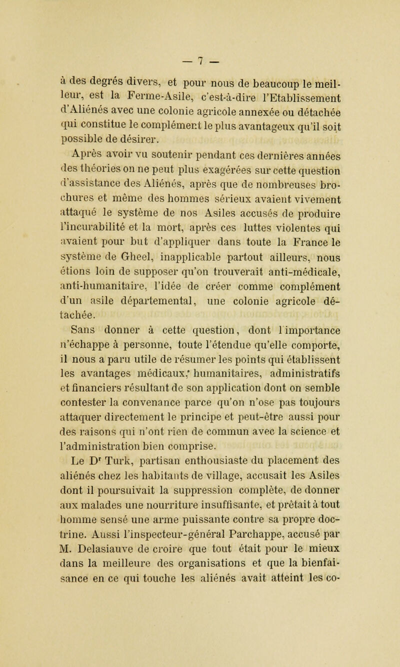 à des degrés divers, et pour nous de beaucoup le meil- leur, est la Ferme-Asile, c'est-à-dire l'Etablissement d'Aliénés avec une colonie agricole annexée ou détachée qui constitue le complément le plus avantageux qu'il soit possible de désirer. Après avoir vu soutenir pendant ces dernières années des théories on ne peut plus exagérées sur cette question d'assistance des Aliénés, après que de nombreuses bro- chures et même des hommes sérieux avaient vivement attaqué le système de nos Asiles accusés de produire l'incurabilité et la mort, après ces luttes violentes qui avaient pour but d'appliquer dans toute la France le système de Gheel, inapplicable partout ailleurs, nous étions loin de supposer qu'on trouverait anti-médicale, anti-humanitaire, l'idée de créer comme complément d'un asile départemental, une colonie agricole dé- tachée. Sans donner à cette question, dont limportance n'échappe à personne, toute l'étendue qu'elle comporte, il nous a paru utile de résumer les points qui établissent les avantages médicaux, humanitaires, administratifs et financiers résultant de son application dont on semble contester la convenance parce qu'on n'ose pas toujours attaquer directement le principe et peut-être aussi pour des raisons qui n'ont rien de commun avec la science et l'administration bien comprise. Le Dr Turk, partisan enthousiaste du placement des aliénés chez les habitants de village, accusait les Asiles dont il poursuivait la suppression complète, de donner aux malades une nourriture insuffisante, et prêtait à tout homme sensé une arme puissante contre sa propre doc- trine. Aussi l'inspecteur-général Parchappe, accusé par M. Delasiauve de croire que tout était pour le mieux dans la meilleure des organisations et que la bienfai- sance en ce qui touche les aliénés avait atteint les co-