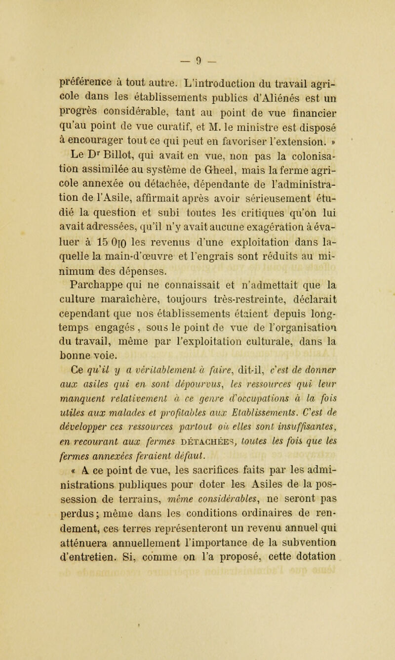 préférence à tout autre. L'introduction du travail agri- cole dans les établissements publics d'Aliénés est un progrès considérable, tant au point de vue financier qu'au point de vue curatif, et M. le ministre est disposé à encourager tout ce qui peut en favoriser l'extension. » Le Dr Billot, qui avait en vue, non pas la colonisa- tion assimilée au système de Gheel, mais la ferme agri- cole annexée ou détachée, dépendante de l'administra- tion de l'Asile, affirmait après avoir sérieusement étu- dié la question et subi toutes les critiques qu'on lui avait adressées, qu'il n'y avait aucune exagération à éva- luer à 15 Ojo les revenus d'une exploitation dans la- quelle la main-d'œuvre et l'engrais sont réduits au mi- nimum des dépenses. Parchappe qui ne connaissait et n'admettait que la culture maraîchère, toujours très-restreinte, déclarait cependant que nos établissements étaient depuis long- temps engagés , sous le point de vue de l'organisation du travail, même par l'exploitation culturale, dans la bonne voie. Ce qu'il y a véritablement à faire, dit-il, c'est de donner aux asiles qui en sont dépourvus, les ressources qui leur manquent relativement à ce genre d'occupations à la fois utiles aux malades et profitables aux Etablissements. C'est de développer ces ressources partout où elles sont insuffisantes, en recourant aux fermes détachées, toutes les fois que les fermes annexées feraient défaut. « A. ce point de vue, les sacrifices faits par les admi- nistrations publiques pour doter les Asiles de la pos- session de terrains, même considérables, ne seront pas perdus ; même dans les conditions ordinaires de ren- dement, ces terres représenteront un revenu annuel qui atténuera annuellement l'importance de la subvention d'entretien. Si, comme on l'a proposé, cette dotation