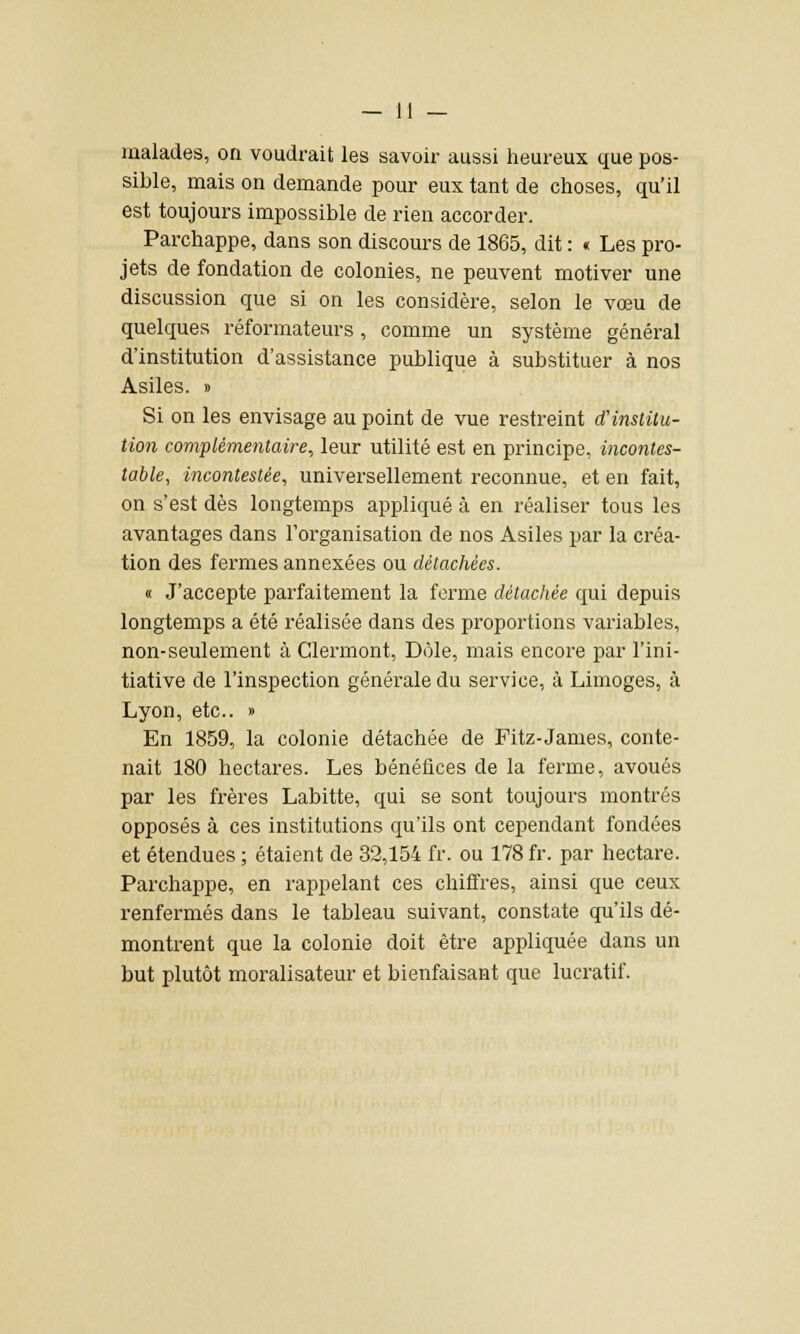sible, mais on demande pour eux tant de choses, qu'il est toujours impossible de rien accorder. Parchappe, dans son discours de 1865, dit : « Les pro- jets de fondation de colonies, ne peuvent motiver une discussion que si on les considère, selon le vœu de quelques réformateurs, comme un système général d'institution d'assistance publique à substituer à nos Asiles. » Si on les envisage au point de vue restreint d'institu- tion complémentaire, leur utilité est en principe, incontes- table, incontestée, universellement reconnue, et en fait, on s'est dès longtemps appliqué à en réaliser tous les avantages dans l'organisation de nos Asiles par la créa- tion des fermes annexées ou détachées. « J'accepte parfaitement la ferme détachée qui depuis longtemps a été réalisée dans des proportions variables, non-seulement à Clermont, Dole, mais encore par l'ini- tiative de l'inspection générale du service, à Limoges, à Lyon, etc.. » En 1859, la colonie détachée de Fitz-James, conte- nait 180 hectares. Les bénéfices de la ferme, avoués par les frères Labitte, qui se sont toujours montrés opposés à ces institutions qu'ils ont cependant fondées et étendues ; étaient de 32,154 fr. ou 178 fr. par hectare. Parchappe, en rappelant ces chiffres, ainsi que ceux renfermés dans le tableau suivant, constate qu'ils dé- montrent que la colonie doit être appliquée dans un but plutôt moralisateur et bienfaisant que lucratif.