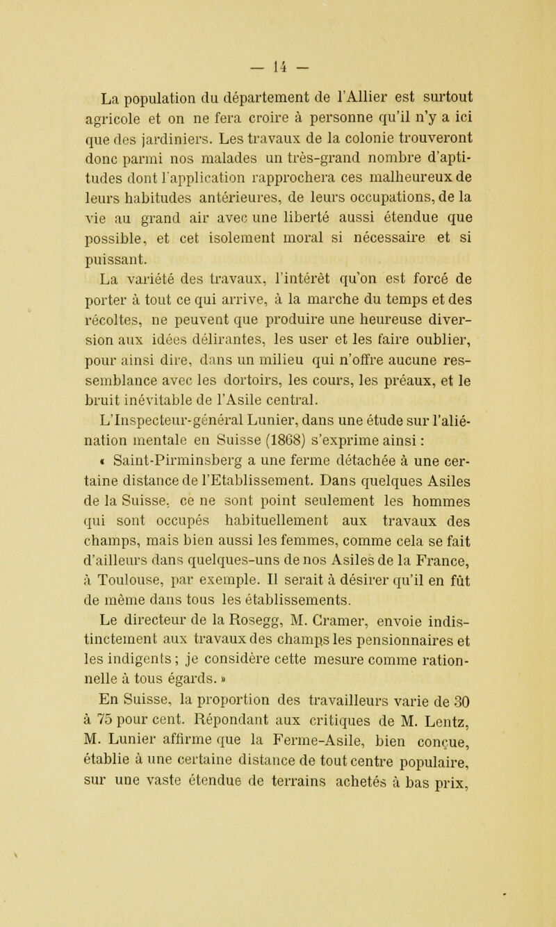 La population du département de l'Allier est surtout agricole et on ne fera croire à personne qu'il n'y a ici que des jardiniers. Les travaux de la colonie trouveront donc parmi nos malades un très-grand nombre d'apti- tudes dont l'application rapprochera ces malheureux de leurs habitudes antérieures, de leurs occupations, de la vie au grand air avec une liberté aussi étendue que possible, et cet isolement moral si nécessaire et si puissant. La variété des travaux, l'intérêt qu'on est forcé de porter à tout ce qui arrive, à la marche du temps et des récoltes, ne peuvent que produire une heureuse diver- sion aux idées délirantes, les user et les faire oublier, pour ainsi dire, dans un milieu qui n'offre aucune res- semblance avec les dortoirs, les cours, les préaux, et le bruit inévitable de l'Asile central. L'Inspecteur-général Lunier, dans une étude sur l'alié- nation mentale en Suisse (1868) s'exprime ainsi : « Saint-Pirminsberg a une ferme détachée à une cer- taine distance de l'Etablissement. Dans quelques Asiles de la Suisse, ce ne sont point seulement les hommes qui sont occupés habituellement aux travaux des champs, mais bien aussi les femmes, comme cela se fait d'ailleurs dans quelques-uns de nos Asiles de la France, à Toulouse, par exemple. II serait a désirer qu'il en fût de même dans tous les établissements. Le directeur de la Rosegg, M. Cramer, envoie indis- tinctement aux travaux des champs les pensionnaires et les indigents ; je considère cette mesure comme ration- nelle à tous égards. » En Suisse, la proportion des travailleurs varie de 30 à 75 pour cent. Répondant aux critiques de M. Lentz, M. Lunier affirme que la Ferme-Asile, bien conçue, établie à une certaine distance de tout centre populaire, sur une vaste étendue de terrains achetés à bas prix,